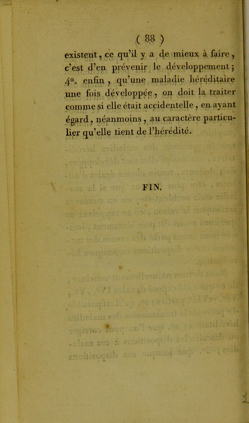 existent, ce qu'il y a de mieux à faire , c'est d'en prévenir le développement ; 4°. enfin ? qu'une maladie héréditaire une fois développée , on doit la traiter comme si elle était accidentelle , en ayant égard ? néanmoins ? au caractère particu- lier qu'elle tient de l'hérédité. FIN.
