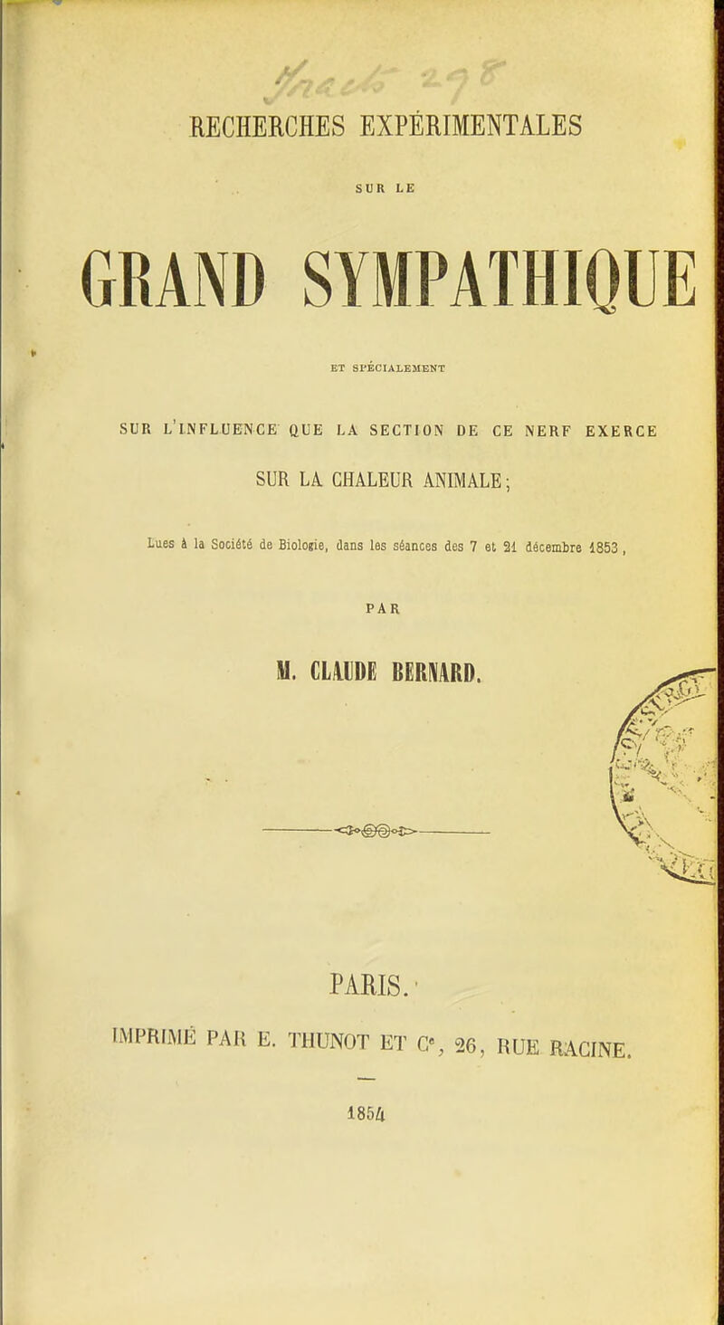 RECHERCHES EXPÉRIMENTALES SUR LE GRAND SYMPATHIQUE ET SrÉCIALBMEtiT SUR l'influence que la section de ce nerf exerce SUR LA CHALEUR ANIMALE ; Lues à la Société de Biologie, dans les séances des 7 et 21 décembre 1853, PAR M. CLillDË BERMRD. -c3o-@@<.€= PARIS.' IMPRIMÉ PAR E. THUNOT ET G% 26, RUE RACINE. 1854