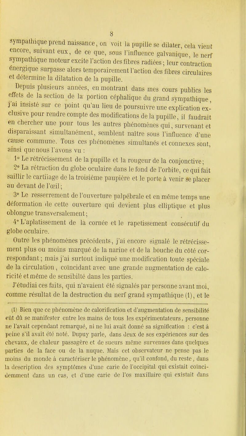 sympathique prend naissance, on voit la pupille se dilater, cela vient encore, suivant eux, de ce que, sous l'influence galvanique le nerf sympathique moteur excite l'action des fibres radiées ; leur contraction énergique surpasse alors temporairement l'action des fibres circulaires et détermine la dilatation de la pupille. Depuis plusieurs années, en montrant dans mes cours publics les effets de la section de la portion céphalique du grand svmpathique, j'ai insisté sur ce point qu'au lieu de poursuivre une explication ex- clusive pour rendre compte des modifications de la pupille, il faudrait en chercher une pour tous les autres phénomènes qui, survenant et disparaissant simultanément, semblent naître sous l'influence d'une cause commune. Tous ces phénomènes simultanés et connexes sont, ainsi que nous l'avons vu : 1» Le rétrécissement de la pupille cl la rougeur de la conjonctive; 2 La rétraction du globe oculaire dans le fond de l'orbite, ce qui fait saillir le cartilage de la troisième paupière et le porte à venir se placer au devant de l'œil; 3° Le resserrement de l'ouverture palpébrale et en même temps une déformation de cette ouverture qui devient plus elliptique et plus obi ongue tran s v er salemen t ; 4° L'aplatissement de la cornée et le rapetissement consécutif du globe oculaire. Outre les phénomènes précédents, j'ai encore signalé le rétrécisse- ment plus ou moins marqué de la narine et de la bouche du côté cor- respondant; mais j'ai surtout indiqué une modification toute spéciale de la circulation, coïncidant avec une grande augmentation de calo- ricité et même de sensibilté dans les parties. J'étudiai ces faits, qui n'avaient été signalés par personne avant moi, comme résultat de la destruction du nerf grand sympathique (1), et le (1) Bien que ce phénomène de caloriflcation et d'augmentation de sensibilité eût dù se manifester entre les mains de tous les expérimentateurs, personne ne l'avait cependant remarqué, ni ne lui avait donné sa signification : c'est à peine s'il avait été noté. Dnpuy parle, dans Jeux de ses expériences sur des chevaux, de chaleur passagère et de sueurs môme survenues dans quelques parties de la face ou de la nuque. Mais cet observateur ne pense pas le moins du monde à caractériser le phénomène, qu'il confond, du reste, dans la description des symptômes d'une carie de l'occipital qui existait coïnci- demment dans un cas, et d'une carie de l'os maxillaire qui existait dans