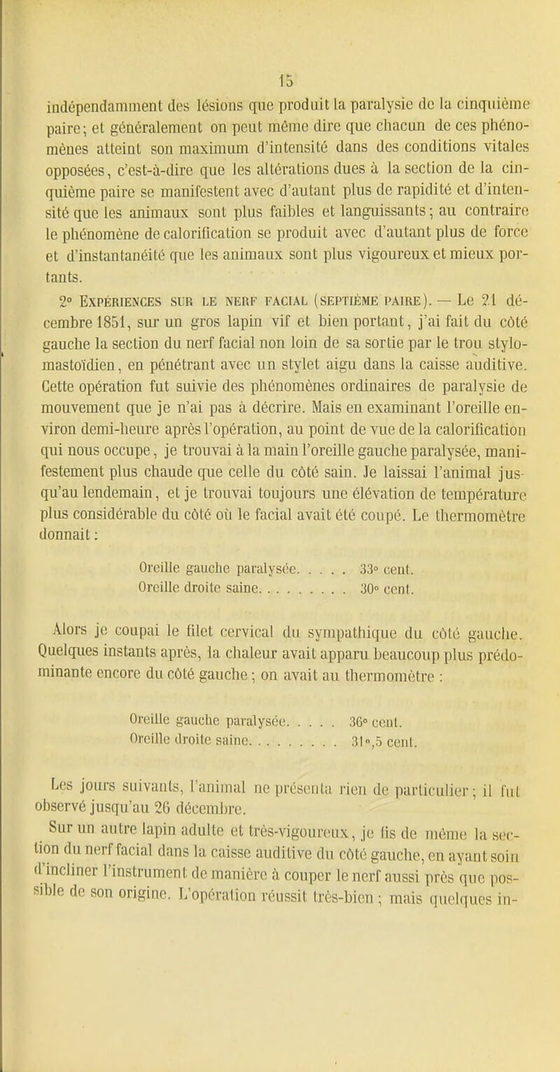 indépendamment des lésions que produit la paralysie de la cinquième paire; et généralement on peut même dire que chacun de ces phéno- mènes atteint son maximum d'intensité dans des conditions vitales opposées, c'est-à-dire que les altérations dues à la section de la cin- quième paire se manifestent avec d'autant plus de rapidité et d'inten- sité que les animaux sont plus faibles et languissants ; au contraire le phénomène de caloriflcation se produit avec d'autant plus de force et d'instantanéité que les animaux sont plus vigoureux et mieux por- tants. 2° Expériences sur le nerf facial (septième paire). — Le 21 dé- cembre 1851, sur un gros lapin vif et bien portant, j'ai fait du côté gauche la section du nerf facial non loin de sa sortie par le trou stylo- mastoïdien, en pénétrant avec un stylet aigu dans la caisse auditive. Cette opération fut suivie des phénomènes ordinaires de paralysie de mouvement que je n'ai pas à décrire. Mais en examinant l'oreille en- viron demi-heure après l'opération, au point de vue de la caloriflcation qui nous occupe, je trouvai à la main l'oreille gauche paralysée, mani- festement plus chaude que celle du côté sain. Je laissai l'animal jus- qu'au lendemain, et je trouvai toujours une élévation de température plus considérable du côté où le facial avait été coupé. Le thermomètre donnait : Alors je coupai le fliet cervical du sympathique du côté gauche. Quelques instants après, la chaleur avait apparu beaucoup plus prédo- minante encore du côté gauche ; on avait au thermomètre : Les jours suivants, l'animal ne présenta rien de particulier; il lut observé jusqu'au 26 décembre. Sur un antre lapin adulte et très-vigoureux, je lis de même la sec- lion du nerf facial dans la caisse auditive du côté gauche, en ayant soin d'incliner l'instrument de manière à couper le nerf aussi près que pos- sible de son origine. L'opération réussit très-bien ; mais quelques in- Oreille gauche paralysée Oreille droite saine. . . . 33° cent. 30° cent. Oreille gauche paralysée Oreille droite saine. . . . 36° cent. 31 ,.5 cent.
