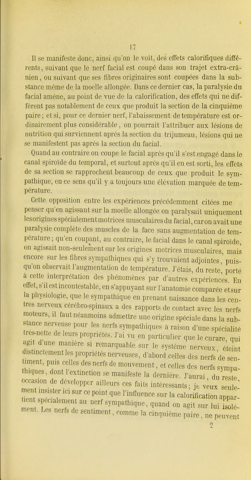 11 se manifeste donc, ainsi qu'on le voit, des ell'ets calorifiques diffé- rents , suivant que le nerf facial est coupé dans son trajet extra-crâ- nien, ou suivant que ses fibres originaires sont coupées dans la sub- stance même de la moelle allongée. Dans ce dernier cas, la paralysie du facial amène, au point de vue de la calorification, des effets qui ne dif- fèrent pas notablement de ceux que produit la section de la cinquième paire ; et si, pour ce dernier nerf, l'abaissement de température est or- dinairement plus considérable, on pourrait l'attribuer aux lésions de nutrition qui surviennent après la section du trijumeau, lésions qui ne se manifestent pas après la section du facial. Quand au contraire on coupe le facial après qu'il s'est engagé dans le canal spiroïde du temporal, et surtout après qu'il en est sorti, les effets de sa section se rapprochent beaucoup de ceux que produit le sym- pathique, en ce sens qu'il y a toujours une élévation marquée de tem- pérature. Cette opposition entre les expériences précédemment citées me penser qu'en agissant sur la moelle allongée on paralysait uniquement lesorigines spécialement motrices musculaires du facial, car on avait une paralysie complète des muscles de la face sans augmentation de tem- pérature ; qu'en coupant, au contraire, le facial dans le canal spiroïde, on agissait non-seulement sur les origines motrices musculaires, mais encore sur les fibres sympathiques qui s'y trouvaient adjointes,' puis- qu'on observait l'augmentation de température. J'étais, du reste', porté à cette interprétation des phénomènes par d'autres expériences En effet, s'il est incontestable, en s'appuyant sur l'anatomie comparée etsur la physiologie, que le sympathique en prenant naissance dans les cen- tres nerveux cérébro-spinaux a des rapports de contact avec les nerf« moteurs, il faut néanmoins admettre une origine spéciale dans la sub- stance nerveuse pour les nerfs sympathiques à raison d'une spécialité tres-nette de leurs propriétés. J'ai vu en particulier que le curare qui agit dune manière si remarquable sur le système nerveux é'te nt distinctement les propriétés nerveuses, d'abord celles des nerfs'de sen timent, puis celles des nerfs de mouvement, et celles des nerfs svmna tlnques, dont l'extinction se manifeste la dernière. J'aurai du rTste occasion de développer ailleurs ces faits intéressants; je v;ux seule' ment insister ici sur ce point que l'influence sur la calor fication ap^ tien spécialement au nerf sympathique, quand on agit sur luiTso^ ment. Les nerfs de sentiment, comme la cinquième pLe, n pe^t