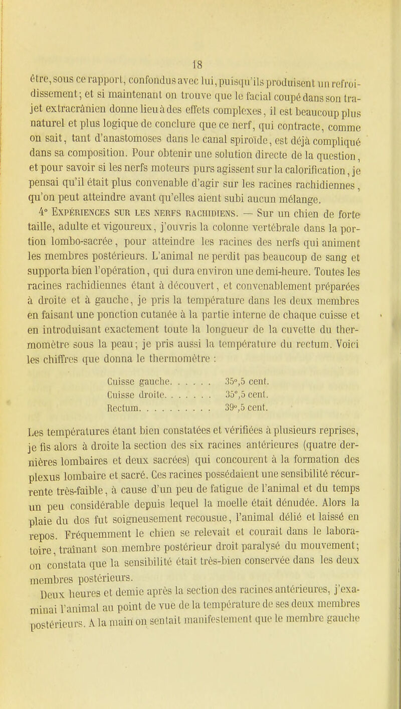 être, sous ce rapport, confondus avec lui, puisqu'ils produisent un refroi- dissement; et si maintenant on trouve que lo fucial coupé dans son tra- jet extracrànicn donne lieuàdes eflets complexes, il est beaucoup plus naturel et plus logique de conclure que ce nerf, qui contracte, comme on sait, tant d'anastomoses dans le canal spiroïde, est déjà compliqué dans sa composition. Pour obtenir une solution directe de la question, et pour savoir si les nerfs moteurs purs agissent sur la calorification, je pensai qu'il était plus convenable d'agir sur les racines rachidiennes, qu'on peut atteindre avant qu'elles aient subi aucun mélange. 4° Expériences sur les nerfs RACHmiENS. — Sur un chien de forte taille, adulte et vigoureux, j'ouvris la colonne vertébrale dans la por- tion lombo-sacrée, pour atteindre les racines des nerfs qui animent les membres postérieurs. L'animal ne perdit pas beaucoup de sang et supporta bien l'opération, qui dura environ une demi-heure. Toutes les racines rachidiennes étant à découvert, et convenablement préparées à di'oite et à gauche, je pris la température dans les deux membres en faisant une ponction cutanée à la partie interne de chaque cuisse et en introduisant exactement toute la longueur de la cuvette du ther- momètre sous la peau; je pris aussi la température du rectum. Voici les chiffres que donna le thermomètre : Cuisse gauche .35,5 cent. Cuisse droite 35°,5 cent. Rectum 39,5 cent. Les températures étant bien constatées et vérifiées à plusieurs reprises, je fis alors à droite la section des six racines antérieures (quatre der- nières lombaires et deux sacrées) qui concourent à la formation des plexus lombaire et sacré. Ces racines possédaient une sensibilité récur- rente très-faible, à cause d'un peu de fatigue de l'animal et du temps un peu considérable depuis lequel la moelle était dénudée. Alors la plaie du dos fut soigneusement recousue, l'animal délié et laissé en repos. Fréquemment le chien se relevait et courait dans le labora- toire, traînant son membre postérieur droit paralysé du mouvement; on constata que la sensibilité était très-bien conservée dans les deux membres postérieurs. Deux heures et demie après la section des racines antérieures, j'exa- minai l'animal au point de vue de la température de ses deux membres postérieurs. A la main on sentait manifestenu>nl que le membre gauche