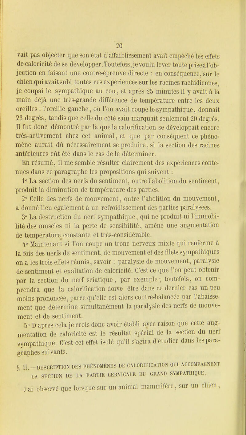 vait pas objecter que son étal d'affaiblissement avait empêché les effets de caloricité de se développer. Toutefois, je voulu lever toute priseàl'ob- jection en faisant une contre-épreuve directe : en conséquence, sur le chien qui avait siibi toutes ces expériences sur les racines rachidiennes, je coupai le sympathique au cou, et après 25 minutes il y avait à la main déjà une très-grande différence de température entre les deux oreilles : l'oreille gauche, où l'on avait coupé le sympathique, donnait 23 degrés, tandis que celle du côté sain marquait seulement 20 degrés. Il fut donc démontré par là que la calorification se développait encore très-activement chez cet animal, et que par conséquent ce phéno- mène aurait dù nécessairement se produire, si la section des racines antérieures eût été dans le cas de le déterminer. En résumé, il me semble résulter clairement des expériences conte- nues dans ce paragraphe les propositions qui suivent : 1» La section des nerfs du sentiment, outre l'abolition du sentiment, produit la diminution de température des parties. 2° Celle des nerfs de mouvement, outre l'abolition du mouvement, a donné lieu également à un refroidissement des parties paralysées. 3° La destruction du nerf sympathique, qui ne produit ni l'immobi- lité des muscles ni la perte de sensibiUté, amène une augmentation de température constante et très-considérable. 4 Maintenant si l'on coupe un tronc nerveux mixte qui renferme à la fois des nerfs de sentiment, de mouvement et des filets sympathiques on a les trois effets réunis, savoir : paralysie de mouvement, paralysie de sentiment et exaltation de caloricité. C'est ce que l'on peut obtenir par la section du nerf sciatiquc, par exemple; toutefois, on com- prendra que la calorification doive être dans ce dernier cas un peu moins prononcée, parce qu'elle est alors contre-balancée par l'abaisse- ment que détermine simultanément la paralysie des nerfs de mouve- ment et de sentiment. 5° D'après cela je crois donc avoir établi avec raison que cette aug- mentation de caloricité est le résultat spécial de la section du nerf sympathique. C'est cet effet isolé qu'il s'agira d'étudier dans les para- graphes suivants. § II.—DESCRIPTION DES PHÉNOMÈNES DE C.\LORIKICATION QUI ACCOMPAGNENT 1,A SECTION DE LA PARTIE CERVICALE DU GRAND SYMP.\THIQUE. J'ai observé que lorsque sur un animal mammifère, sur un chien,