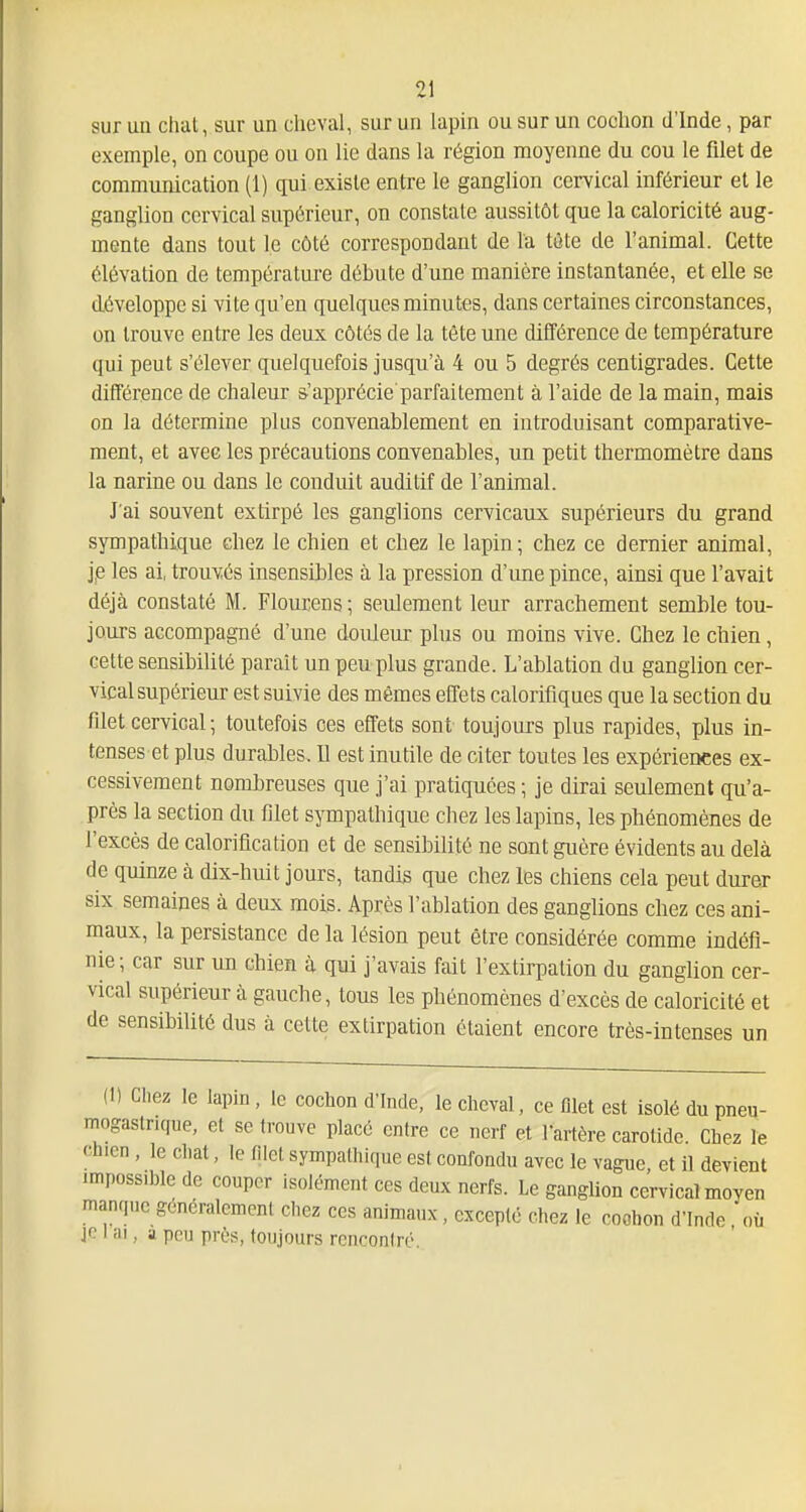 sur un chat, sur un cheval, sur un lapin ou sur un cochon d'Inde, par exemple, on coupe ou on lie dans la région moyenne du cou le filet de communication (1) qui existe entre le ganglion cervical inférieur et le ganglion cervical supérieur, on constate aussitôt que la caloricité aug- mente dans tout le côté correspondant de la tète de l'animal. Cette élévation de température débute d'une manière instantanée, et elle se développe si vite qu'en quelques minutes, dans certaines circonstances, on trouve entre les deux côtés de la tète une différence de température qui peut s'élever quelquefois jusqu'à 4 ou 5 degrés centigrades. Cette différence de chaleur s'apprécie parfaitement à l'aide de la main, mais on la détermine plus convenablement en introduisant comparative- ment, et avec les précautions convenables, un petit thermomètre dans la narine ou dans le conduit auditif de l'animal. J'ai souvent extirpé les ganglions cervicaux supérieurs du grand sympathique chez le chien et chez le lapin ; chez ce dernier animal, je les ai, trouvés insensibles à la pression d'une pince, ainsi que l'avait déjà constaté M. Flourens ; seulement leur arrachement semble tou- jours accompagné d'une douleur plus ou moins vive. Chez le chien, cette sensibilité parait un peu plus grande. L'ablation du ganglion cer- vical supérieur est suivie des mêmes effets calorifiques que la section du filet cervical ; toutefois ces effets sont toujours plus rapides, plus in- tenses et plus durables. Il est inutile de citer toutes les expériences ex- cessivement nombreuses que j'ai pratiquées ; je dirai seulement qu'a- près la section du filet sympathique chez les lapins, les phénomènes de l'excès de calorification et de sensibilité ne sont guère évidents au delà de quinze à dix-huit jours, tandis que chez les chiens cela peut durer six semaines à deux mois. Après l'ablation des ganglions chez ces ani- maux, la persistance de la lésion peut être considérée comme indéfi- nie; car sur un chien à qui j'avais fait l'extirpation du ganglion cer- vical supérieur à gauche, tous les phénomènes d'excès de caloricité et de sensibilité dus à cette extirpation étaient encore très-intenses un (1) Chez le lapin, le cochon d'Inde, le cheval, ce filet est isolé du pneu- mogastrique, et se trouve placé entre ce nerf et Tartère carotide. Chez le chien, le chat, le filet sympathique est confondu avec le vague et il devient impossible de couper isolément ces deux nerfs. Le ganglion cervical moyen manque goncralcment chez ces animaux, excepte chez le coohon d'Inde, où jo I ai, a pou près, toujours rcnconlré.