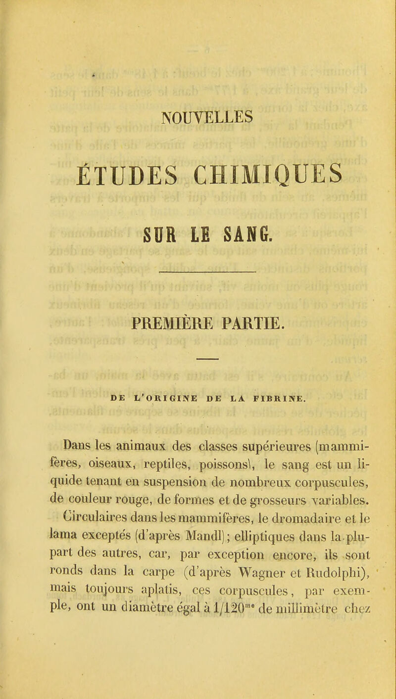 ÉTUDES CHIMIQUES SUR LE SANG. PREMIÈRE PARTIE. DE L'ORIGINE DE LA FIBRINE. Dans les animaux des classes supérieures (mammi- fères, oiseaux, reptiles, poissons^, le sang est un li- quide tenant en suspension de nombreux corpuscules, de couleur rouge, de formes et de grosseurs variables. Circulaires dans les mammifères, le dromadaire et le lama exceptés (d'après Mandl); elliptiques dans la plu- part des autres, car, par exception encore, ils sont ronds dans la carpe (d'après Wagner et Rudolphi), mais toujours aplatis, ces corpuscules, par exem- ple, ont un diamètre égal à l/120,no de millimètre chez