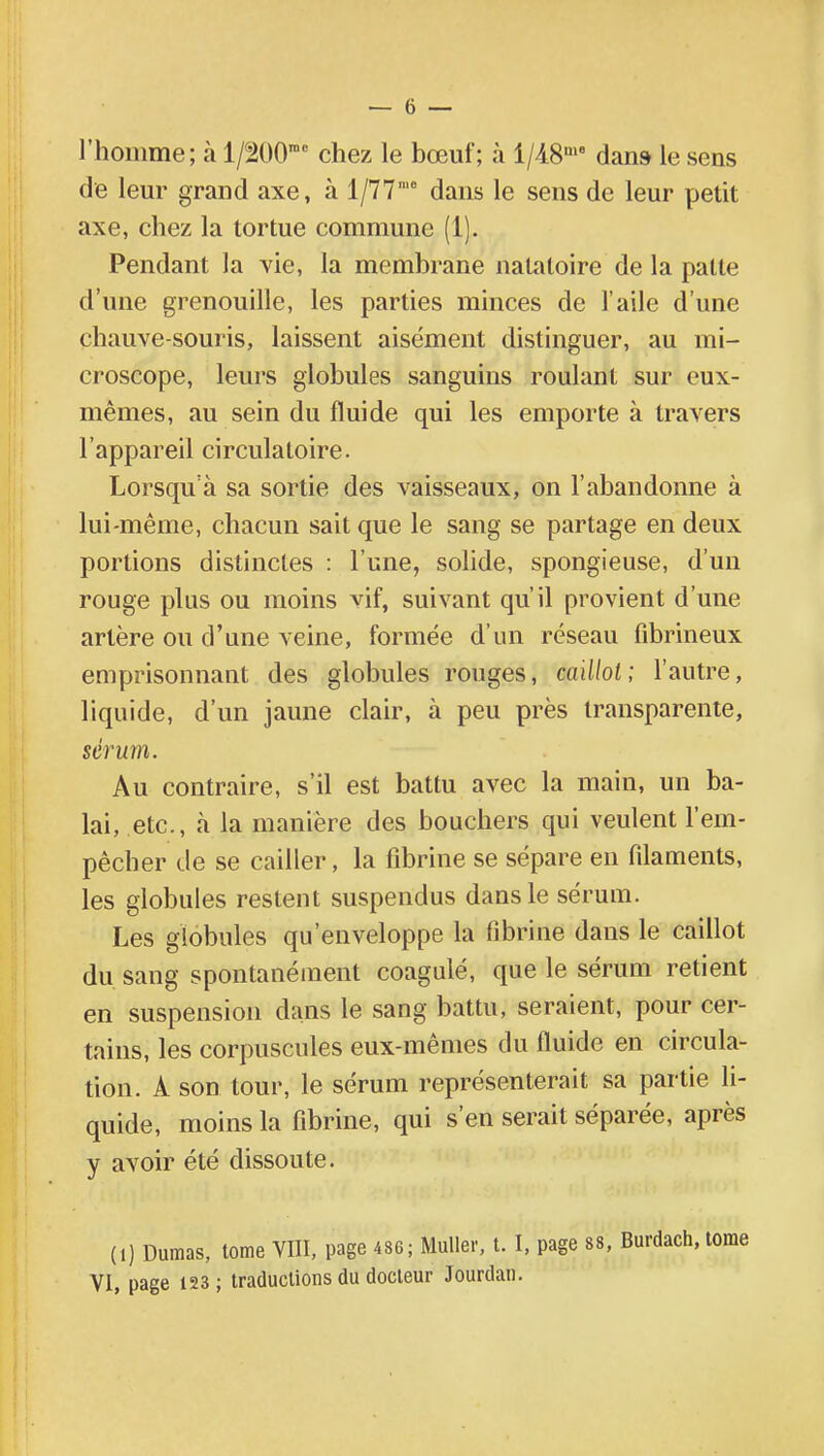 l'homme; à l/200rac chez le bœuf; à l/48me dans le sens de leur grand axe, à 1/77,e dans le sens de leur petit axe, chez la tortue commune (1). Pendant la vie, la membrane natatoire de la palte d'une grenouille, les parties minces de l'aile d'une chauve-souris, laissent aisément distinguer, au mi- croscope, leurs globules sanguins roulant sur eux- mêmes, au sein du fluide qui les emporte à travers l'appareil circulatoire. Lorsqu'à sa sortie des vaisseaux, on l'abandonne à lui-même, chacun sait que le sang se partage en deux portions distinctes : l'une, solide, spongieuse, d'un rouge plus ou moins vif, suivant qu'il provient d'une artère ou d'une veine, formée d'un réseau fibrineux emprisonnant des globules rouges, caillot; l'autre, liquide, d'un jaune clair, à peu près transparente, sérum. Au contraire, s'il est battu avec la main, un ba- lai, etc., «à la manière des bouchers qui veulent l'em- pêcher de se cailler, la fibrine se sépare en filaments, les globules restent suspendus dans le sérum. Les globules qu'enveloppe la fibrine dans le caillot du. sang spontanément coagulé, que le sérum retient en suspension dans le sang battu, seraient, pour cer- tains, les corpuscules eux-mêmes du fluide en circula- tion. A son tour, le sérum représenterait sa partie li- quide, moins la fibrine, qui s'en serait séparée, après y avoir été dissoute. (1) Dumas, tome VIII, page 486; Muller, t. I, page 88, Burdach, VI, page 123; traductions du docteur Jourdan.