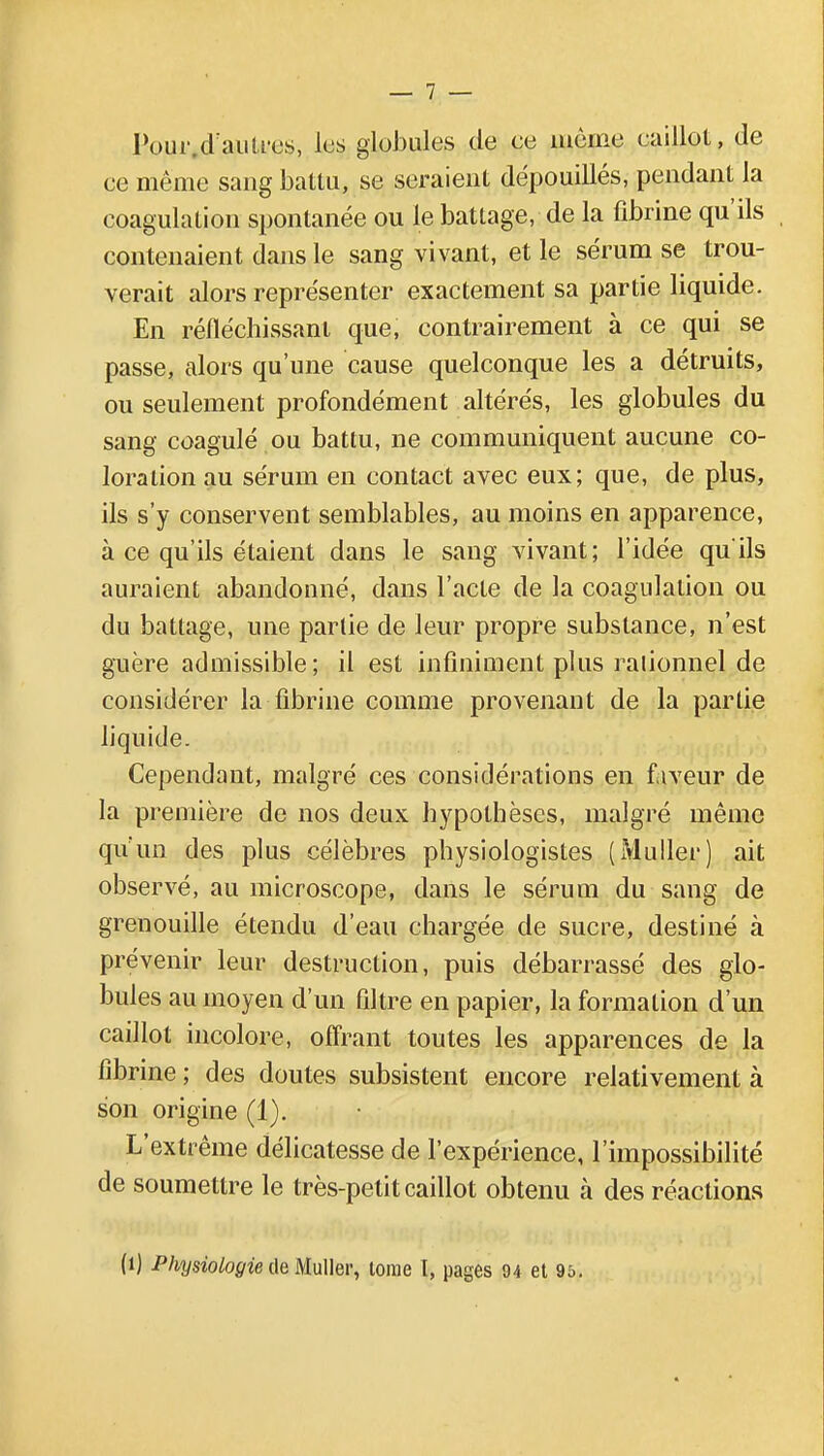 Pour.d'auti-es, lus globules de ce môme caillot, de ce même sang battu, se seraient dépouillés, pendant la coagulation spontanée ou le battage, de la fibrine qu'ils contenaient dans le sang vivant, et le sérum se trou- verait alors représenter exactement sa partie liquide. En réfléchissant que, contrairement à ce qui se passe, alors qu'une cause quelconque les a détruits, ou seulement profondément altérés, les globules du sang coagulé ou battu, ne communiquent aucune co- loration au sérum en contact avec eux; que, de plus, ils s'y conservent semblables, au moins en apparence, à ce qu'ils étaient dans le sang vivant; l'idée qu'ils auraient abandonné, dans l'acte de la coagulation ou du battage, une partie de leur propre substance, n'est guère admissible; il est infiniment plus rationnel de considérer la fibrine comme provenant de la partie liquide. Cependant, malgré ces considérations en faveur de la première de nos deux hypothèses, malgré même qu'un des plus célèbres physiologistes (Muller) ait observé, au microscope, dans le sérum du sang de grenouille étendu d'eau chargée de sucre, destiné à prévenir leur destruction, puis débarrassé des glo- bules au moyen d'un filtre en papier, la formation d'un caillot incolore, offrant toutes les apparences de la fibrine ; des doutes subsistent encore relativement à son origine (1). L'extrême délicatesse de l'expérience, l'impossibilité de soumettre le très-petit caillot obtenu à des réactions (1) Physiologie de Muller, tome 1, pages 94 et 95.