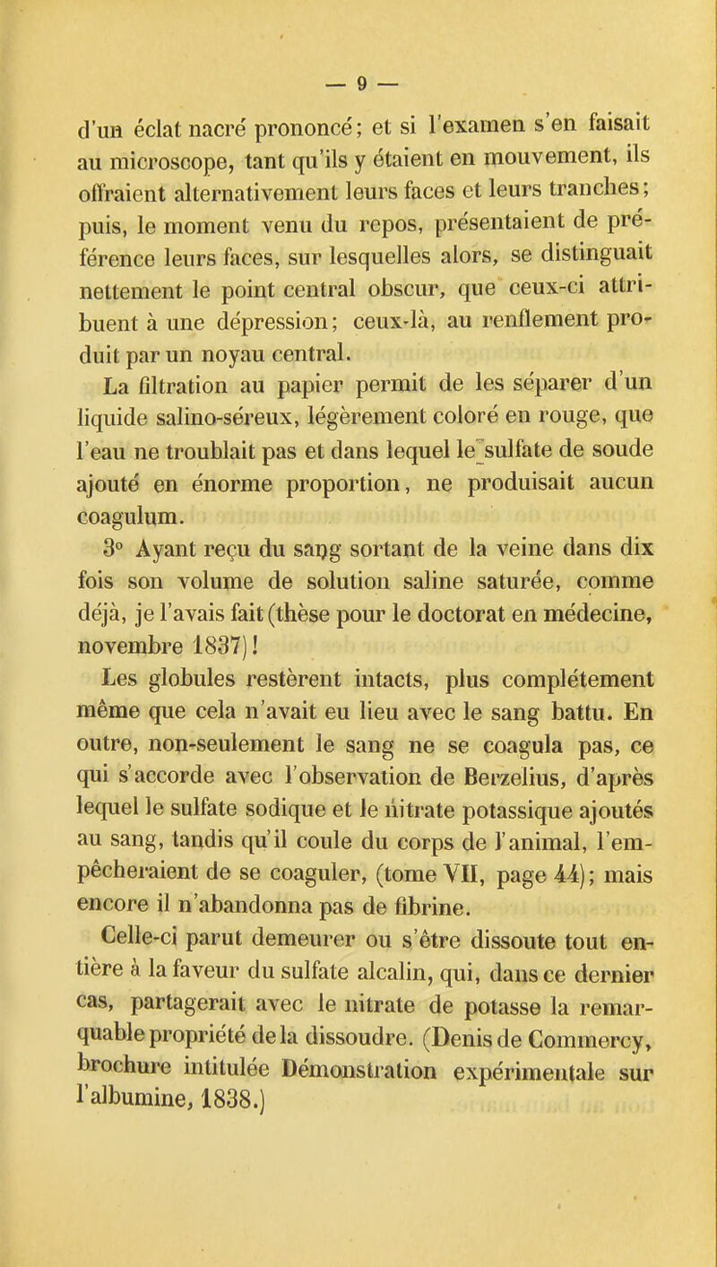 d'un éclat nacré prononcé; et si l'examen s'en faisait au microscope, tant qu'ils y étaient en mouvement, ils offraient alternativement leurs faces et leurs tranches; puis, le moment venu du repos, présentaient de pré- férence leurs faces, sur lesquelles alors, se distinguait nettement le point central obscur, que ceux-ci attri- buent à une dépression; ceux-là, au renflement pro- duit par un noyau central. La fîltration au papier permit de les séparer d'un liquide salino-séreux, légèrement coloré en rouge, que l'eau ne troublait pas et dans lequel lejsulfate de soude ajouté en énorme proportion, ne produisait aucun coagulum. 3° Ayant reçu du sang sortant de la veine dans dix fois son volume de solution saline saturée, comme déjà, je l'avais fait (thèse pour le doctorat en médecine, novembre 1837) ! Les globules restèrent intacts, plus complètement même que cela n'avait eu lieu avec le sang battu. En outre, non-seulement le sang ne se coagula pas, ce qui s'accorde avec l'observation de Berzeiius, d'après lequel le sulfate sodique et le nitrate potassique ajoutés au sang, tandis qu'il coule du corps de l'animal, l'em- pêcheraient de se coaguler, (tome VII, page 44) ; mais encore il n'abandonna pas de fibrine. Celle-ci parut demeurer ou s'être dissoute tout en- tière à la faveur du sulfate alcalin, qui, dans ce dernier cas, partagerait avec le nitrate de potasse la remar- quable propriété delà dissoudre. (Denisde Commercy, brochure intitulée Démonstration expérimentale sur l'albumine, 1838.)