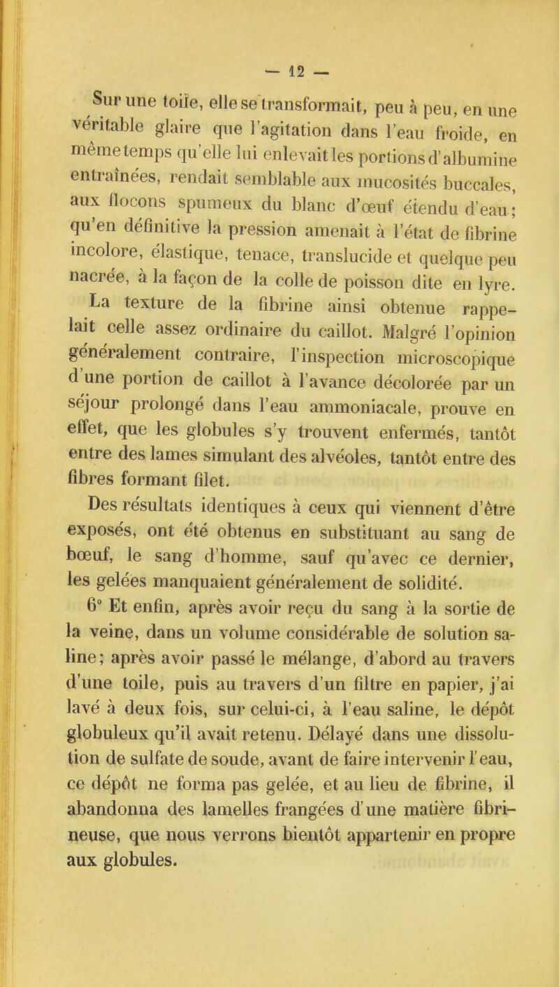 Sur une toiïe, elle se transformait, peu à peu, en une véritable glaire que l'agitation dans l'eau froide, en même temps qu'elle lui enlevait les portions d'albumine entraînées, rendait semblable aux mucosités buccales, aux flocons spumeux du blanc d'œuf étendu d'eau ;' qu'en définitive la pression amenait à l'état de fibrine incolore, élastique, tenace, translucide et quelque peu nacrée, à la façon de la colle de poisson dite en lyre. La texture de la fibrine ainsi obtenue rappe- lait celle assez ordinaire du caillot. Malgré l'opinion généralement contraire, l'inspection microscopique d'une portion de caillot à l'avance décolorée par un séjour prolongé dans l'eau ammoniacale, prouve en effet, que les globules s'y trouvent enfermés, tantôt entre des lames simulant des alvéoles, tantôt entre des fibres formant filet. Des résultats identiques à ceux qui viennent d'être exposés, ont été obtenus en substituant au sang de bœuf, le sang d'homme, sauf qu'avec ce dernier, les gelées manquaient généralement de solidité. 6° Et enfin, après avoir reçu du sang à la sortie de la veine, dans un volume considérable de solution sa- line; après avoir passé le mélange, d'abord au travers d'une toile, puis au travers d'un filtre en papier, j'ai lavé à deux fois, sur celui-ci, à l'eau saline, le dépôt globuleux qu'il avait retenu. Délayé dans une dissolu- tion de sulfate de soude, avant de faire intervenir l'eau, ce dépôt ne forma pas gelée, et au lieu de fibrine, il abandonna des lamelles frangées d'une matière fibri- neuse, que nous verrons bientôt appartenir en propre aux globules.