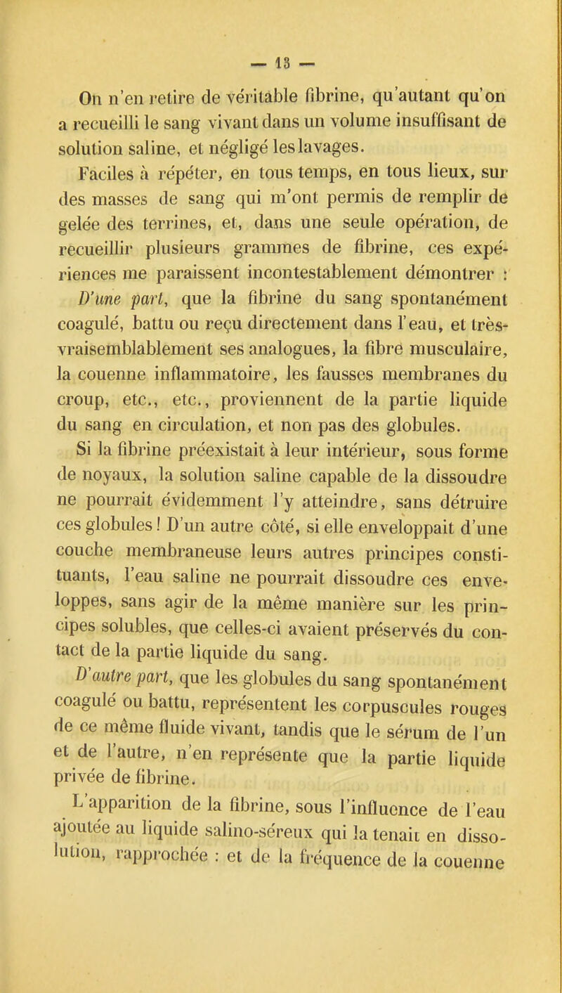 On n'en retire de véritable fibrine, qu'autant qu'on a recueilli le sang vivant clans un volume insuffisant de solution saline, et négligé les lavages. Faciles à répéter, en tous temps, en tous lieux, sui- des masses de sang qui m'ont permis de remplir de gelée des terrines, et, dans une seule opération, de recueillir plusieurs grammes de fibrine, ces expé- riences me paraissent incontestablement démontrer : D'une part, que la fibrine du sang spontanément coagulé, battu ou reçu directement dans l'eau, et très- vraisemblablement ses analogues, la fibre musculaire, la couenne inflammatoire, les fausses membranes du croup, etc., etc., proviennent de la partie liquide du sang en circulation, et non pas des globules. Si la fibrine préexistait à leur intérieur, sous forme de noyaux, la solution saline capable de la dissoudre ne pourrait évidemment l'y atteindre, sans détruire ces globules ! D'un autre côté, si elle enveloppait d'une couche membraneuse leurs autres principes consti- tuants, l'eau saline ne pourrait dissoudre ces enve- loppes, sans agir de la même manière sur les prin- cipes solubles, que celles-ci avaient préservés du con- tact de la partie liquide du sang. D'autre part, que les globules du sang spontanément coagulé ou battu, représentent les corpuscules rouges de ce même fluide vivant, tandis que le sérum de l'un et de l'autre, n'en représente que la partie liquide privée de fibrine. L'apparition de la fibrine, sous l'influence de l'eau ajoutée au liquide salino-séreux qui la tenait en disso- lution, rapprochée : et de la fréquence de la couenne