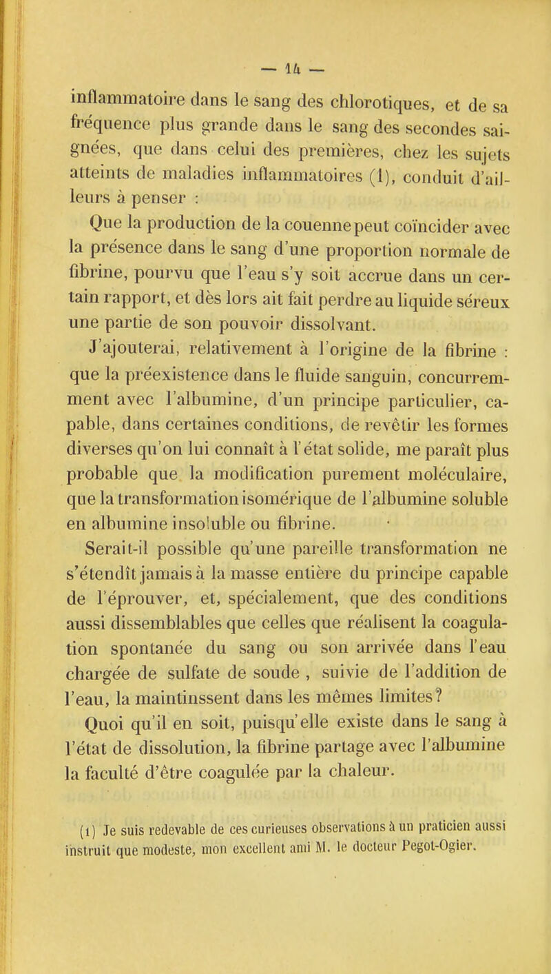 inflammatoire dans le sang des chlorotiques, et de sa fréquence plus grande dans le sang des secondes sai- gnées, que dans celui des premières, chez les sujets atteints de maladies inflammatoires (1), conduit d'ail- leurs à penser : Que la production de la couenne peut coïncider avec la présence dans le sang d'une proportion normale de fibrine, pourvu que l'eau s'y soit accrue dans un cer- tain rapport, et dès lors ait fait perdre au liquide séreux une partie de son pouvoir dissolvant. J'ajouterai, relativement à l'origine de la fibrine : que la préexistence dans le fluide sanguin, concurrem- ment avec l'albumine, d'un principe particulier, ca- pable, dans certaines conditions, de revêtir les formes diverses qu'on lui connaît à l'état solide, me paraît plus probable que la modification purement moléculaire, que la transformation isomérique de l'albumine soluble en albumine insoluble ou fibrine. Serait-il possible qu'une pareille transformation ne s'étendît jamais à la masse entière du principe capable de l'éprouver, et, spécialement, que des conditions aussi dissemblables que celles que réalisent la coagula- tion spontanée du sang ou son arrivée dans l'eau chargée de sulfate de soude , suivie de l'addition de l'eau, la maintinssent dans les mêmes limites? Quoi qu'il en soit, puisqu'elle existe dans le sang à l'état de dissolution, la fibrine partage avec l'albumine la faculté d'être coagulée par la chaleur. (1) Je suis redevable de ces curieuses observations à un praticien aussi instruit que modeste, mon excellent ami M. le docteur Pegol-Ogier.