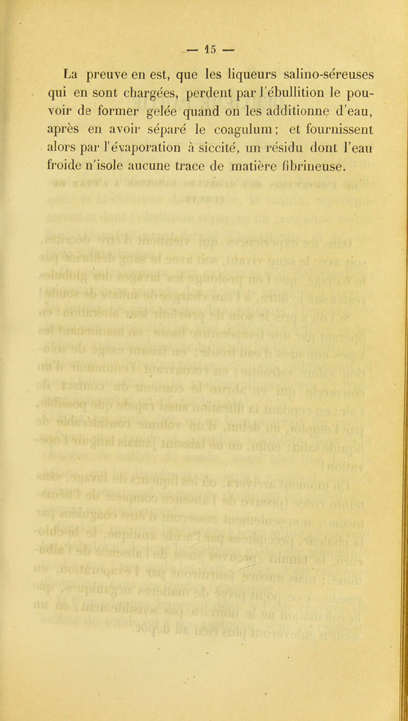 La preuve en est, que les liqueurs salino-séreuses qui en sont chargées, perdent par l'ébullition le pou- voir de former gelée quand on les additionne d'eau, après en avoir séparé le coagulum; et fournissent alors par l'évaporation à siccité, un résidu dont l'eau froide n'isole aucune trace de matière fibrineuse.