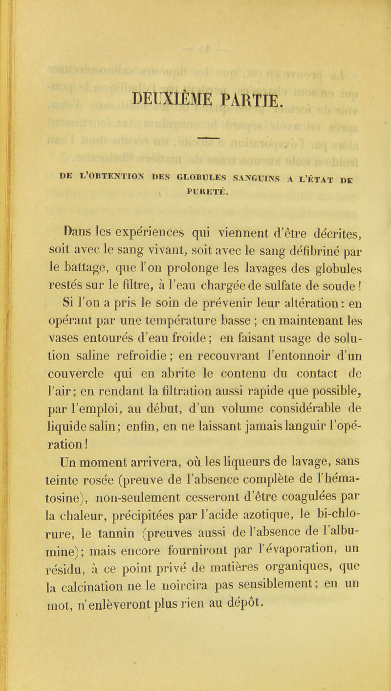 DE L'OBTENTION DES GLOBULES SANGUINS A L'ÉTAT DE PURETÉ. Dans les expériences qui viennent detre décrites, soit avec le sang vivant, soit avec le sang défibriné par le battage, que l'on prolonge les lavages des globules restés sur le filtre, à l'eau chargée de sulfate de soude ! Si l'on a pris le soin de prévenir leur altération: en opérant par une température basse ; en maintenant les vases entourés d'eau froide ; en faisant usage de solu- tion saline refroidie ; en recouvrant l'entonnoir d'un couvercle qui en abrite le contenu du contact de l'air; en rendant la fîltration aussi rapide que possible, par l'emploi, au début, d'un volume considérable de liquide salin; enfin, en ne laissant jamais languir l'opé- ration ! Un moment arrivera, où les liqueurs de lavage, sans teinte rosée (preuve de l'absence complète de l'héma- tosine), non-seulement cesseront d'être coagulées par la chaleur, précipitées par l'acide azotique, le bi-chlo- rure, le tannin (preuves aussi de l'absence de l'albu- mine); mais encore fourniront par l'évaporation, un résidu, à ce point privé de matières organiques, que la calcination ne le noircira pas sensiblement ; en un mot, n'enlèveront plus rien au dépôt.
