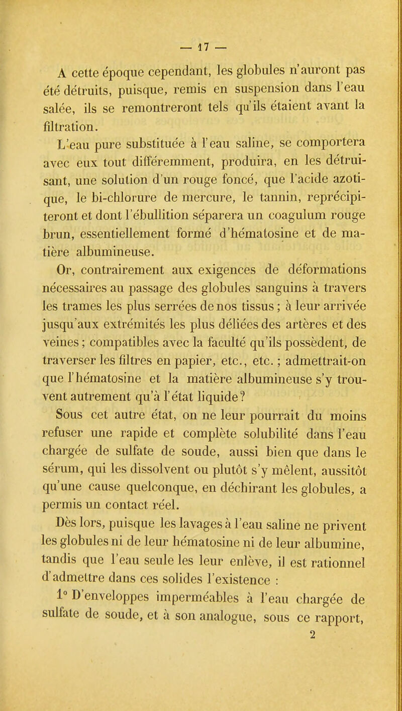 A cette époque cependant, les globules n'auront pas été détruits, puisque, remis en suspension dans l'eau salée, ils se remontreront tels qu'ils étaient avant la fîltration. L'eau pure substituée à l'eau saline, se comportera avec eux tout différemment, produira, en les détrui- sant, une solution d'un rouge foncé, que l'acide azoti- que, le bi-chlorure de mercure, le tannin, reprécipi- teront et dont 1 ebullition séparera un coagulum rouge brun, essentiellement formé d'hématosine et de ma- tière albumineuse. Or, contrairement aux exigences de déformations nécessaires au passage des globules sanguins à travers les trames les plus serrées de nos tissus ; à leur arrivée jusqu'aux extrémités les plus déliées des artères et des veines ; compatibles avec la faculté qu'ils possèdent, de traverser les filtres en papier, etc., etc. ; admettrait-on que l'hématosine et la matière albumineuse s'y trou- vent autrement qu'à l'état liquide? Sous cet autre état, on ne leur pourrait du moins refuser une rapide et complète solubilité dans l'eau chargée de sulfate de soude, aussi bien que dans le sérum, qui les dissolvent ou plutôt s'y mêlent, aussitôt qu'une cause quelconque, en déchirant les globules, a permis un contact réel. Dès lors, puisque les lavages à l'eau saline ne privent les globules ni de leur hématosine ni de leur albumine, tandis que l'eau seule les leur enlève, il est rationnel d'admettre dans ces solides l'existence : 1° D'enveloppes imperméables à l'eau chargée de sulfate de soude, et à son analogue, sous ce rapport, 2