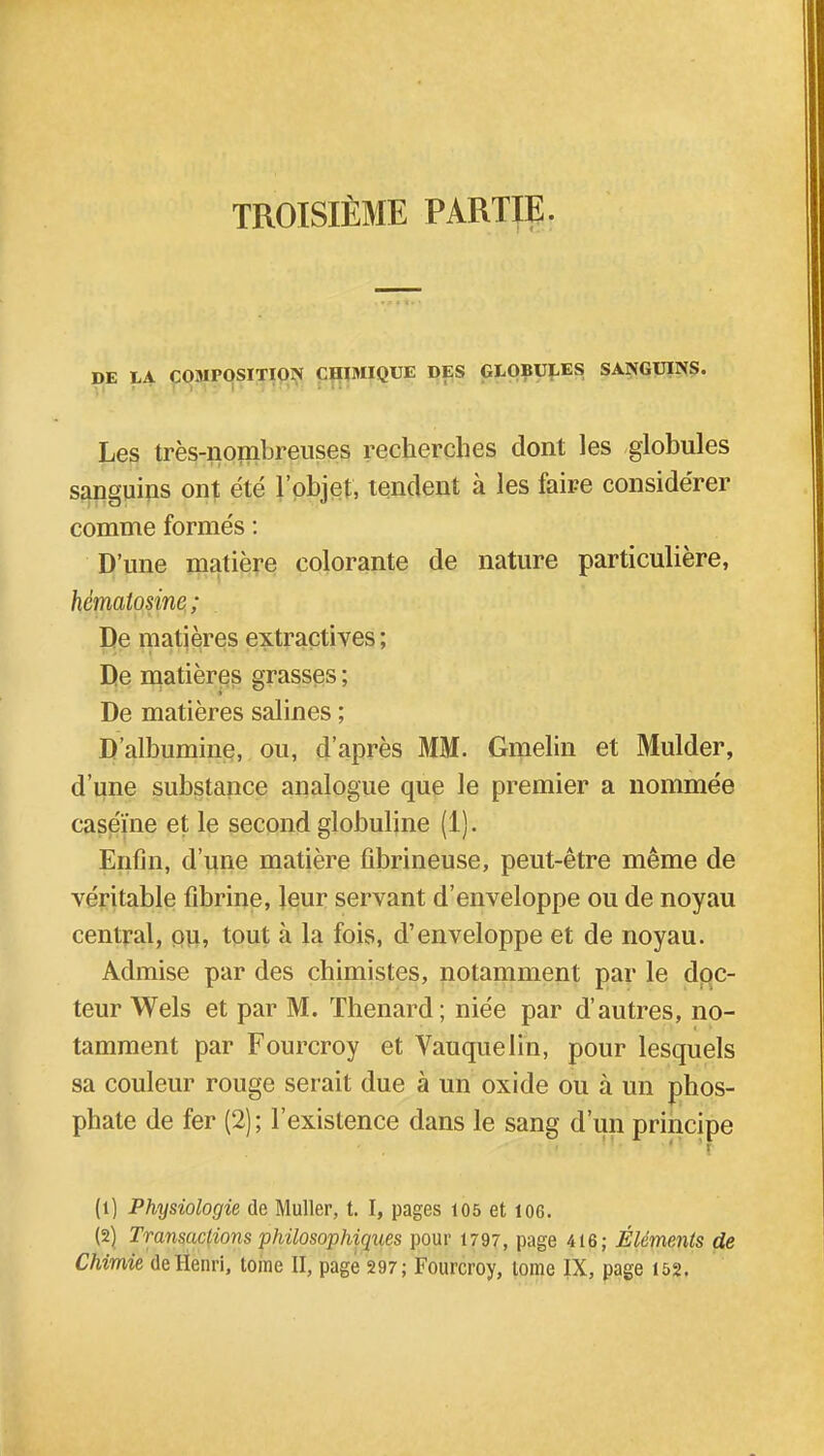 DE LA COMPOSITION CHIMIQUE DES GLOBULES SANGUINS. Les très-nombreuses recherches dont les globules sanguins ont été l'objet, tendent à les faire considérer comme formés : D'une matière colorante de nature particulière, hcmatosine; De matières extractives; De matières grasses ; De matières salines ; D'albumine, ou, d'après MM. Gmelin et Mulder, d'une substance analogue que le premier a nommée caséine et le second globuline (1). Enfin, d'une matière ûbrineuse, peut-être même de véritable fibrine, leur servant d'enveloppe ou de noyau central, ou, tout à la fois, d'enveloppe et de noyau. Admise par des chimistes, notamment par le doc- teur Wels et par M. Thenard; niée par d'autres, no- tamment par Fourcroy et Vauquelin, pour lesquels sa couleur rouge serait due à un oxide ou à un phos- phate de fer (2); l'existence dans le sang d'un principe ■ •• . n » j (1) Physiologie de Muller, t. I, pages 105 et 106. (2) Transactions philosophiques pour 1797, page 416; Éléments de Chimie de Henri, tome II, page 297; Fourcroy, lome IX, page 152.