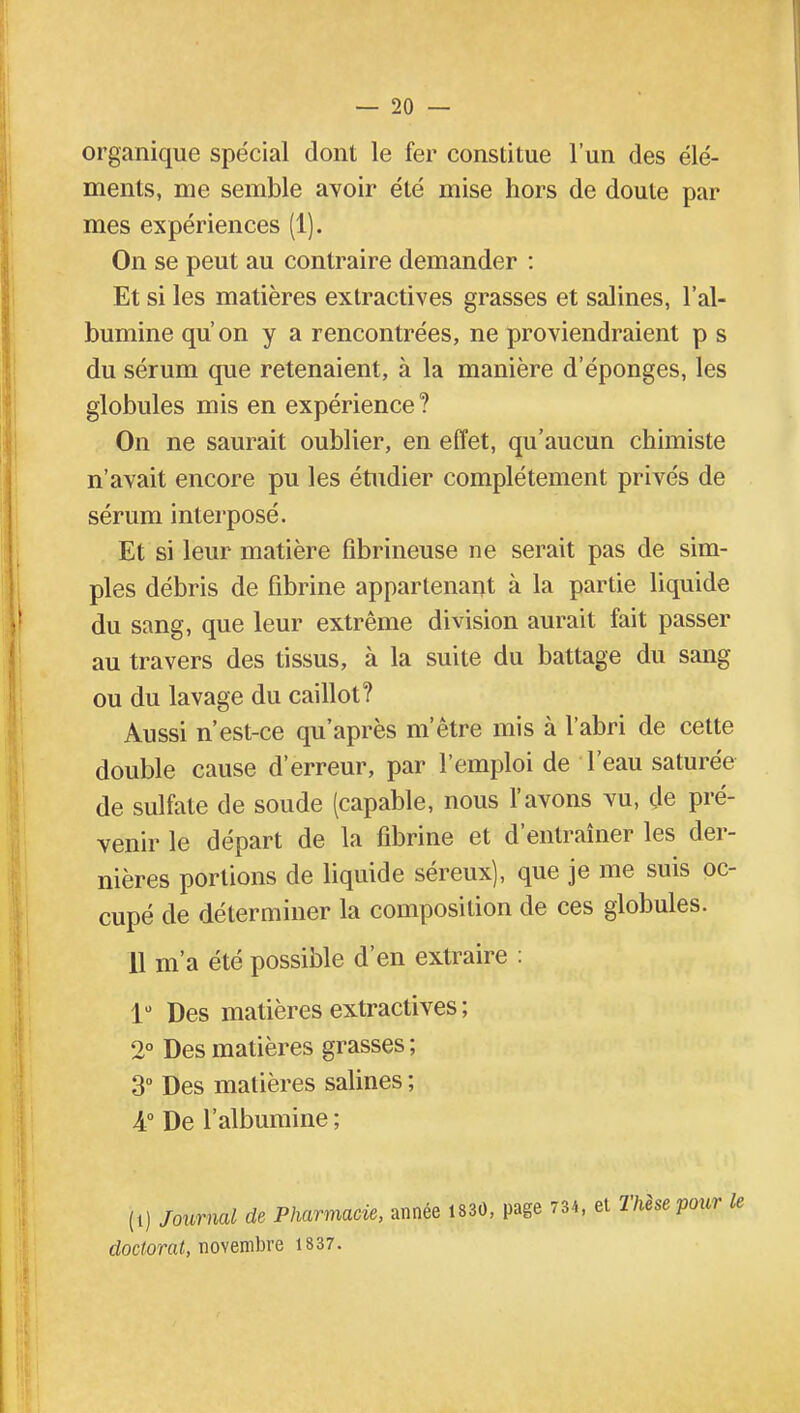 organique spécial dont le fer constitue l'un des élé- ments, me semble avoir été mise hors de doute par mes expériences (1). On se peut au contraire demander : Et si les matières extractives grasses et salines, l'al- bumine qu'on y a rencontrées, ne proviendraient p s du sérum que retenaient, à la manière d'épongés, les globules mis en expérience ? On ne saurait oublier, en effet, qu'aucun chimiste n'avait encore pu les étudier complètement privés de sérum interposé. Et si leur matière fibrineuse ne serait pas de sim- ples débris de fibrine appartenant à la partie liquide du sang, que leur extrême division aurait fait passer au travers des tissus, à la suite du battage du sang ou du lavage du caillot? Aussi n'est-ce qu'après m*être mis à l'abri de cette double cause d'erreur, par l'emploi de l'eau saturée de sulfate de soude (capable, nous l'avons vu, de pré- venir le départ de la fibrine et d'entraîner les der- nières portions de liquide séreux), que je me suis oc- cupé de déterminer la composition de ces globules. 11 m'a été possible d'en extraire : 1° Des matières extractives ; 2° Des matières grasses ; 3° Des matières salines ; 4° De l'albumine ; (t) Journal de Pharmacie, année 1830, page 734, et Thèse pour doctorat, novembre 1837.