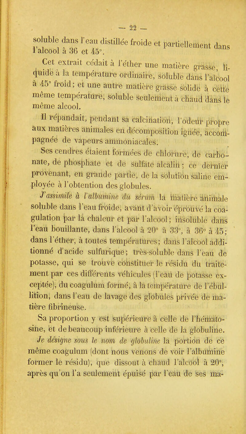 soluble dans l'eau distillée froide et partiellement dans 1 alcool a 36 et 45°. Cet extrait cédait à l'éther une matière grasse li- quide à la température ordinaire, soluble dans l'alcool a 45° froid; et une autre matière grasse solide à celto même température, soluble seulement a chaud dans le même alcool. Il répandait, pendant sa calcination, l'odeur propre aux matières animales en décomposition ignée, accom- pagnée de vapeurs ammoniacales. Ses cendres étaient formées de chlorure, de carbo- nate, de phosphate et de sulfate alcalin ; ce dernier provenant, en grande partie, de la solution saline em- ployée à l'obtention des globules. J'assimile à l'albumine du sérum la malière animale soluble dans l'eau froide, avant d'avoir éprouvé la coa- gulation |>ar la chaleur et par l'alcool; insoluble dans l'eau bouillante, dans l'alcool à 20° à 33°, à 36° à 45; dans l'éther, à toutes températures; dans l'alcool addi- tionné d'acide sulfurique; très-soluble dans l'eau de potasse, qui se trouve constituer le résidu du traite- ment par ces différents véhicules (l'eau de potasse ex- ceptée), du coagulum formé, à là température de l'ébul- lition, dans l'eau de lavage des globules privée de ma- tière fîbrineuse. Sa proportion y est supérieure à celle de l'hémato- sine, et de beaucoup inférieure à celle de la globuJine. Je désigne sous le nom de globuline la portion de ce même coagulum (dont nous venons de voir l'albumine former le résidu), que dissout à chaud l'alcool à 20°, après qu'on l'a seulement épuisé par l'eau de ses ma-