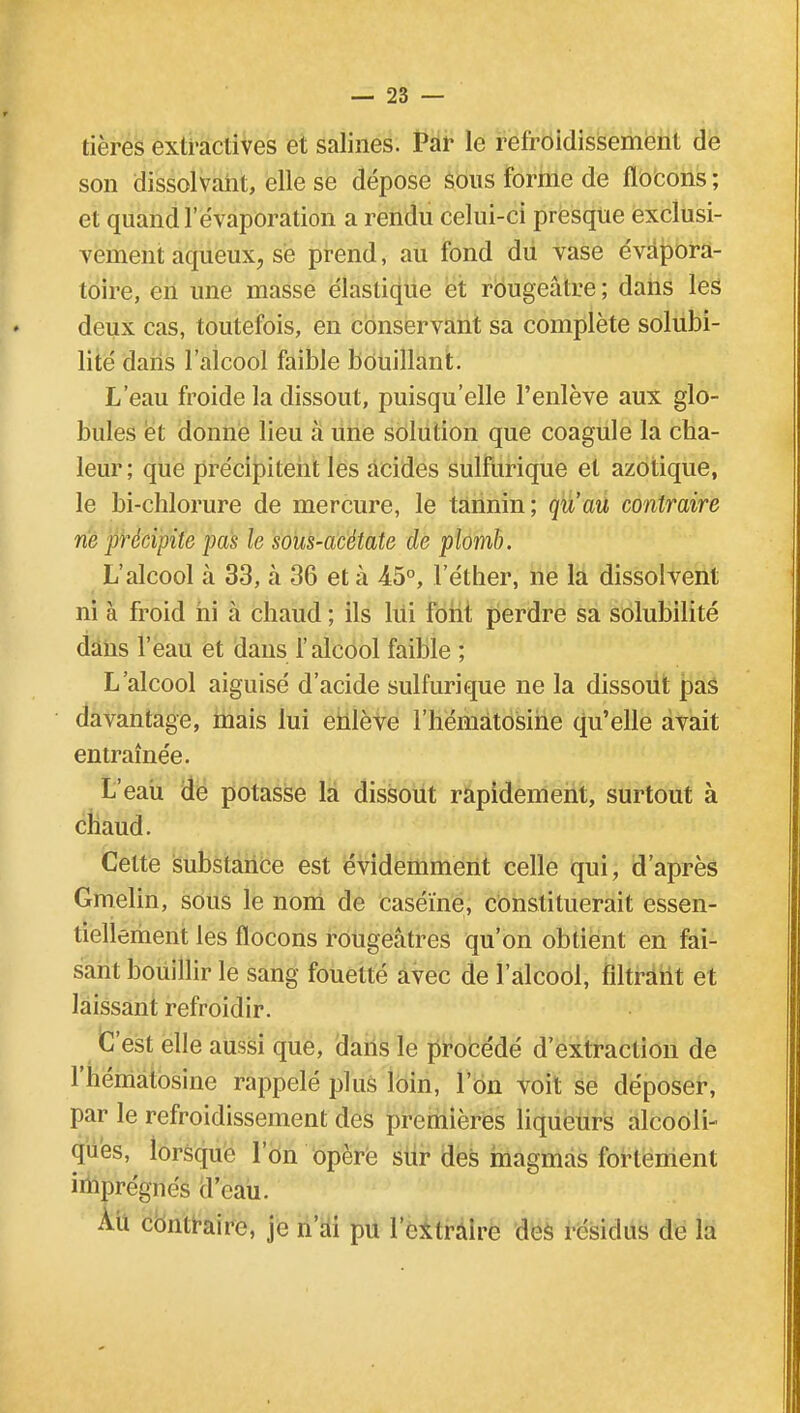 tières extractives et salines. Par le refroidissement de son dissolvant, elle se dépose sous forme de flocons ; et quand l'évaporation a rendu celui-ci presque exclusi- vement aqueux, se prend, au fond du vase évapora- toire, en une masse élastique et rougeâtre ; dans les deux cas, toutefois, en conservant sa complète solubi- lité dans l'alcool faible bouillant. L'eau froide la dissout, puisqu'elle l'enlève aux glo- bules et donne lieu à une solution que coagule la cha- leur; que précipitent les acides sulfurique et azotique, le bi-chlorure de mercure, le tannin; qu'au contraire ne précipite pas le sous-acétate de plomb. L'alcool à 33, a 36 et à 45°, Féther, ne la dissolvent ni à froid ni à chaud ; ils lui font perdre sa solubilité dans l'eau et dans l'alcool faible ; L'alcool aiguisé d'acide sulfurique ne la dissout pas davantage, mais lui enlève l'hématosine qu'elle avait entraînée. L'eau de potasse la dissout rapidement, surtout à chaud. Celte substance est évidemment celle qui, d'après Gmelin, sous le nom de caséine, constituerait essen- tiellement les flocons rougeâtres qu'on obtient en fai- sant bouillir le sang fouetté avec de l'alcool, filtrant et laissant refroidir. C'est elle aussi que, dans le procédé d'extraction de l'hématosine rappelé plus loin, l'on voit se déposer, par le refroidissement des premières liqueurs alcooli- ques, lorsque l'on opère sur des magmas fortement imprégnés d'eau. Au contraire, je n'ai pu l'extraire des résidus de la