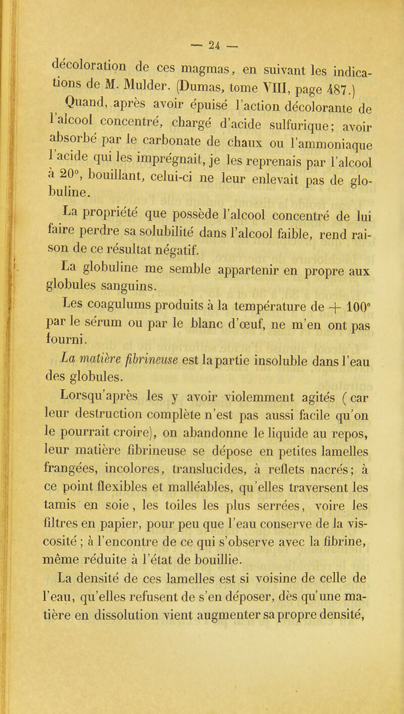 décoloration de ces magmas, en suivant les indica- tions de M. Mulder. (Dumas, tome VIII, page 487.) Quand, après avoir épuisé l'action décolorante de l'alcool concentré, chargé d'acide sulfurique; avoir absorbé par le carbonate de chaux ou l'ammoniaque l'acide qui les imprégnait, je les reprenais par l'alcool à 20°, bouillant, celui-ci ne leur enlevait pas de glo- buline. La propriété que possède l'alcool concentré de lui faire perdre sa solubilité dans l'alcool faible, rend rai- son de ce résultat négatif. La globuline me semble appartenir en propre aux globules sanguins. Les coagulums produits à la température de + 100° par le sérum ou par le blanc d'œuf, ne m'en ont pas fourni. La matière fibrineuse est la partie insoluble dans l'eau des globules. Lorsqu'après les y avoir violemment agités (car leur destruction complète n'est pas aussi facile qu'on le pourrait croire), on abandonne le liquide au repos, leur matière fibrineuse se dépose en petites lamelles frangées, incolores, translucides, à reflets nacrés; à ce point flexibles et malléables, qu'elles traversent les tamis en soie, les toiles les plus serrées, voire les filtres en papier, pour peu que l'eau conserve de la vis- cosité ; à l'encontre de ce qui s'observe avec la fibrine, même réduite à l'état de bouillie. La densité de ces lamelles est si voisine de celle de l'eau, qu'elles refusent de s'en déposer, dès qu'une ma- tière en dissolution vient augmenter sa propre densité,