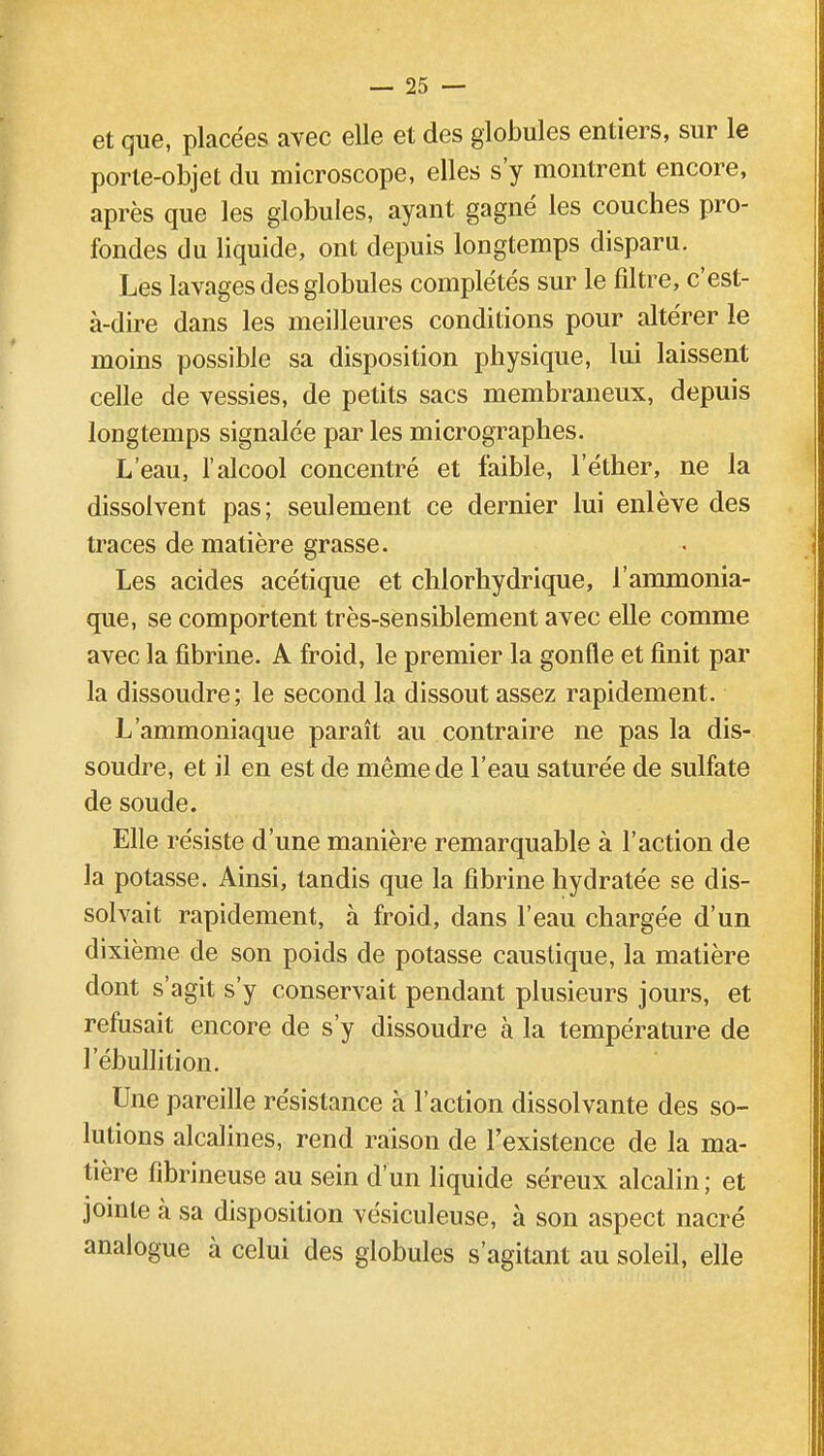 et que, placées avec elle et des globules entiers, sur le porte-objet du microscope, elles s'y montrent encore, après que les globules, ayant gagné les couches pro- fondes du liquide, ont depuis longtemps disparu. Les lavages des globules complétés sur le filtre, c'est- à-dire dans les meilleures conditions pour altérer le moins possible sa disposition physique, lui laissent celle de vessies, de petits sacs membraneux, depuis longtemps signalée par les micrographes. L'eau, l'alcool concentré et faible, l'éther, ne la dissolvent pas; seulement ce dernier lui enlève des traces de matière grasse. Les acides acétique et chlorhydrique, l'ammonia- que, se comportent très-sensiblement avec elle comme avec la fibrine. A froid, le premier la gonfle et finit par la dissoudre; le second la dissout assez rapidement. L'ammoniaque paraît au contraire ne pas la dis- soudre, et il en est de même de l'eau saturée de sulfate de soude. Elle résiste d'une manière remarquable à l'action de la potasse. Ainsi, tandis que la fibrine hydratée se dis- solvait rapidement, à froid, dans l'eau chargée d'un dixième de son poids de potasse caustique, la matière dont s'agit s'y conservait pendant plusieurs jours, et refusait encore de s'y dissoudre à la température de l'ébullition. Une pareille résistance à l'action dissolvante des so- lutions alcalines, rend raison de l'existence de la ma- tière fibrineuse au sein d'un liquide séreux alcalin ; et jointe à sa disposition vésiculeuse, à son aspect nacré analogue à celui des globules s'agitant au soleil, elle
