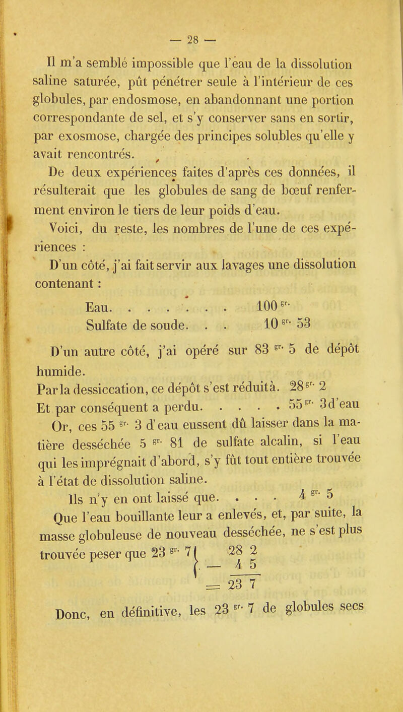 Il m'a semblé impossible que l'eau de la dissolution saline saturée, pût pénétrer seule à l'intérieur de ces globules, par endosmose, en abandonnant une portion correspondante de sel, et s'y conserver sans en sortir, par exosmose, chargée des principes solubles qu'elle y avait rencontrés. De deux expériences faites d'après ces données, il résulterait que les globules de sang de bœuf renfer- ment environ le tiers de leur poids d'eau. Voici, du reste, les nombres de l'une de ces expé- riences : D'un côté, j'ai fait servir aux lavages une dissolution contenant : Eau. 1006r- Sulfate de soude. . . 10gr- 53 D'un autre côté, j'ai opéré sur 83 gr* 5 de dépôt humide. Parla dessiccation, ce dépôt s'est réduità. 28gr- 2 Et par conséquent a perdu 55sr- 3d eau Or, ces 55 gr- 3 d'eau eussent dû laisser dans la ma- tière desséchée 5 «r- 81 de sulfate alcalin, si l'eau qui les imprégnait d'abord, s'y fût tout entière trouvée à l'état de dissolution saline. Ils n'y en ont laissé que. ... 4 gr- 5 Que l'eau bouillante leur a enlevés, et, par suite, la masse globuleuse de nouveau desséchée, ne s'est plus trouvée peser que 23 gr- 71 28 2 c. — 4 5 = 23 7 Donc, en définitive, les 23 « 7 de globules secs