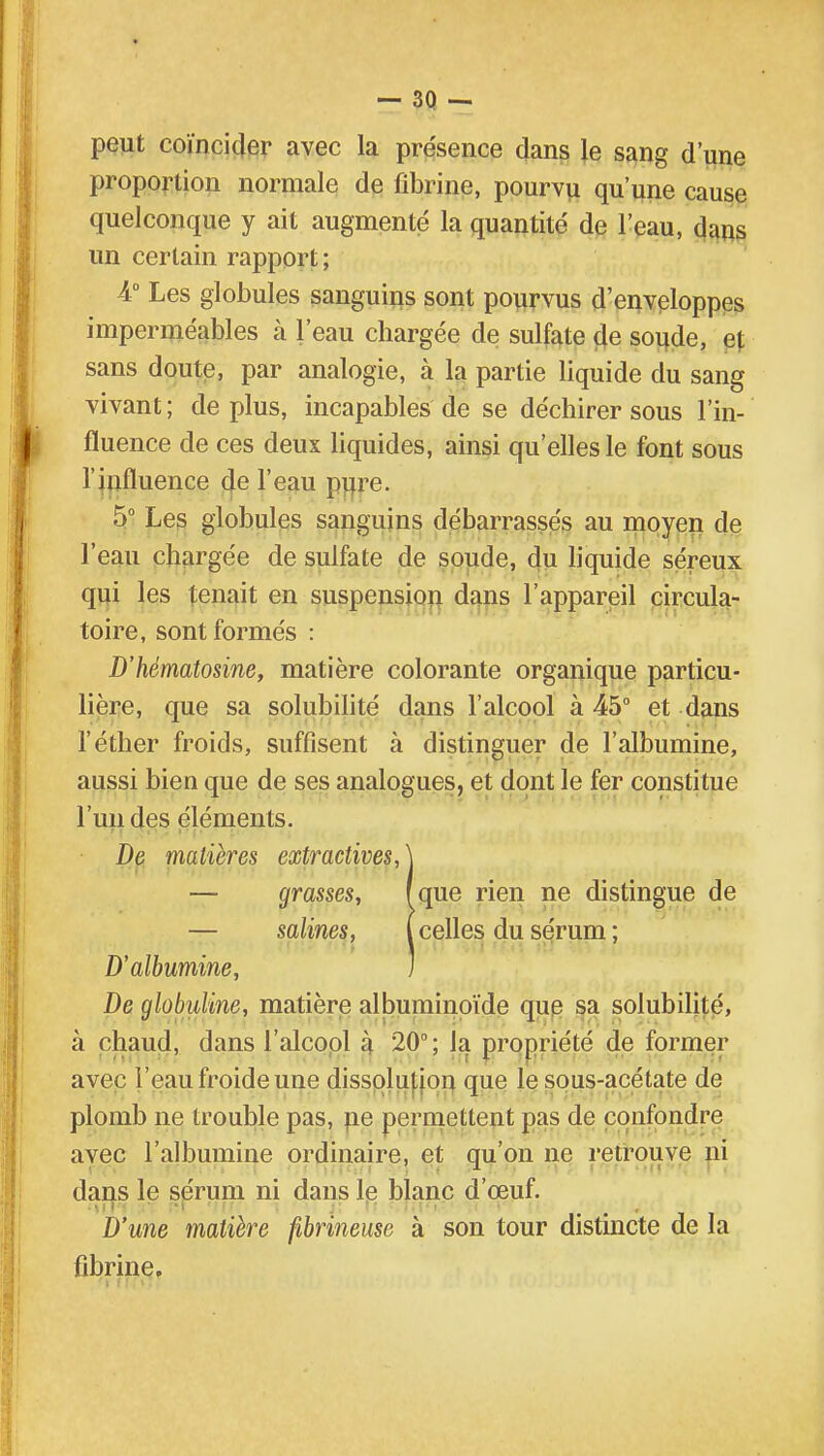 - 3Q - peut coïncider avec la présence dans le sang d'une proportion normale de fibrine, pourvu qu'une cause quelconque y ait augmenté la quantité de l'eau, dans un certain rapport; 4° Les globules sanguins sont pourvus d'enveloppes imperméables à l'eau chargée de sulfate de soude, e[ sans doute, par analogie, à la partie liquide du sang vivant ; de plus, incapables de se déchirer sous l'in- fluence de ces deux liquides, ainsi qu'elles le font sous l'influence de l'eau pure. 5° Les globules sanguins débarrassés au moyen de l'eau chargée de sulfate de soude, du liquide séreux qui les tenait en suspension dans l'appareil circula- toire, sont formés : D'hématosine, matière colorante organique particu- lière, que sa solubilité dans l'alcool à 45° et dans l'éther froids, suffisent à distinguer de l'albumine, aussi bien que de ses analogues, et dont le fer constitue l'un des éléments. De matières extractivesA — grasses, (que rien ne distingue de — salines, (celles du sérum; D'albumine, I De globuline, matière albuminoïde que sa solubilité, à chaud, dans l'alcool à 20°; la propriété de former avec l'eau froide une dissolution que le sous-acétate de plomb ne trouble pas, ne permettent pas de confondre avec l'albumine ordinaire, et qu'on ne retrouve ni dans le sérum ni dans le blanc d'œuf. D'une matière fibrineuse à son tour distincte de la fibrine.