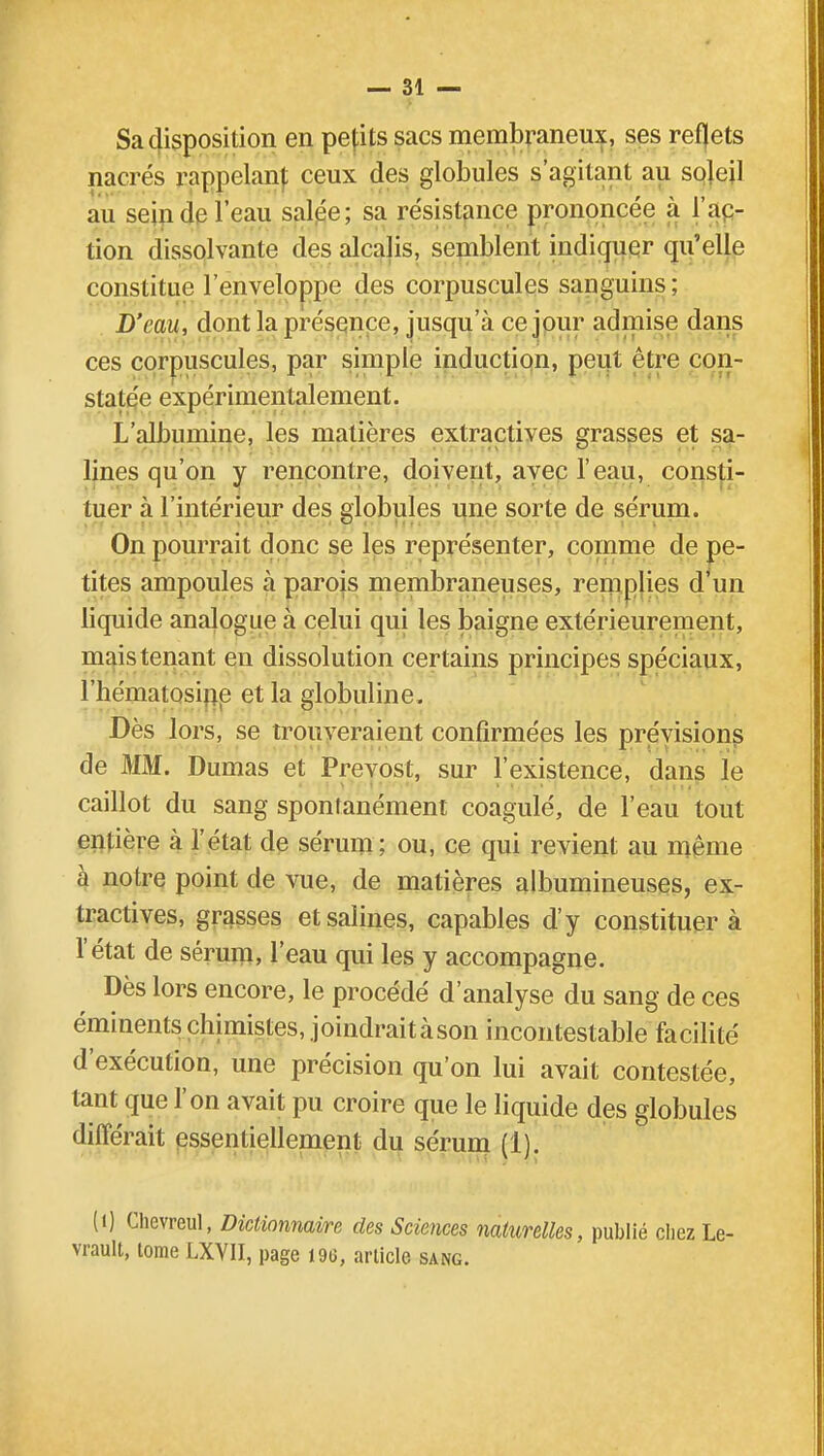 Sa disposition en petits sacs membraneux, ses reflets nacrés rappelant ceux des globules s'agilant au soleil au scinde l'eau salée; sa résistance prononcée à l'ac- tion dissolvante des alcalis, semblent indiquer qu'elle constitue l'enveloppe des corpuscules sanguins; D'eau, dont la présence, jusqu'à ce jour admise dans ces corpuscules, par simple induction, peut être con- statée expérimentalement. L'albumine, les matières extractives grasses et sa- lines qu'on y rencontre, doivent, avec l'eau, consti- tuer à l'intérieur des globules une sorte de sérum. On pourrait donc se les représenter, comme de pe- tites ampoules à parois membraneuses, remplies d'un liquide analogue à celui qui les baigne extérieurement, mais tenant en dissolution certains principes spéciaux, l'hématosine et la globuline, Dès lors, se trouveraient confirmées les prévisions de MM. Dumas et Prévost, sur l'existence, dans le caillot du sang spontanément coagulé, de l'eau tout entière à l'état de sérum; ou, ce qui revient au même à notre point de vue, de matières albumineuses, ex- tractives, grasses et salines, capables d'y constituer à l'état de sérum, l'eau qui les y accompagne. Dès lors encore, le procédé d'analyse du sang de ces éminentschimistes, joindraitàson incontestable facilité d'exécution, une précision qu'on lui avait contestée, tant que l'on avait pu croire que le liquide des globules différait essentiellement du sérum (1). (i) Chevreul, Dictionnaire des Sciences naturelles, publié chez Le- vrault, tome LXYII, page 19G, article sang.