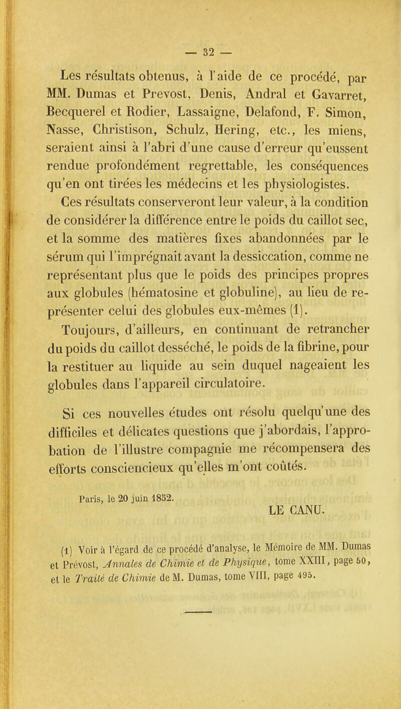 Les résultats obtenus, à l'aide de ce procédé, par MM. Dumas et Prévost, Denis, Andral et Gavarret, Becquerel et Rodier, Lassaigne, Delafond, F. Simon, Nasse, Chrislison, Schulz, Hering, etc., les miens, seraient ainsi à l'abri d'une cause d'erreur qu'eussent rendue profondément regrettable, les conséquences qu'en ont tirées les médecins et les physiologistes. Ces résultats conserveront leur valeur, à la condition de considérer la différence entre le poids du caillot sec, et la somme des matières Cxes abandonnées par le sérum qui l'imprégnait avant la dessiccation, comme ne représentant plus que le poids des principes propres aux globules (hématosine et globuline), au lieu de re- présenter celui des globules eux-mêmes (1). Toujours, d'ailleurs, en continuant de retrancher du poids du caillot desséché, le poids de la fibrine, pour la restituer au liquide au sein duquel nageaient les globules dans l'appareil circulatoire. Si ces nouvelles études ont résolu quelqu'une des difficiles et délicates questions que j'abordais, l'appro- bation de l'illustre compagnie me récompensera des efforts consciencieux qu'elles m'ont coûtés. Paris, le 20 juin 1852. LE CANU. (1) Voir à l'égard de ce procédé d'analyse, le Mémoire de MM. Dumas et Prévost, Jnnales de Chimie et de Physique, tome XXIII, page 50, et le Traité de Chimie de M. Dumas, tome VIII, page 495.