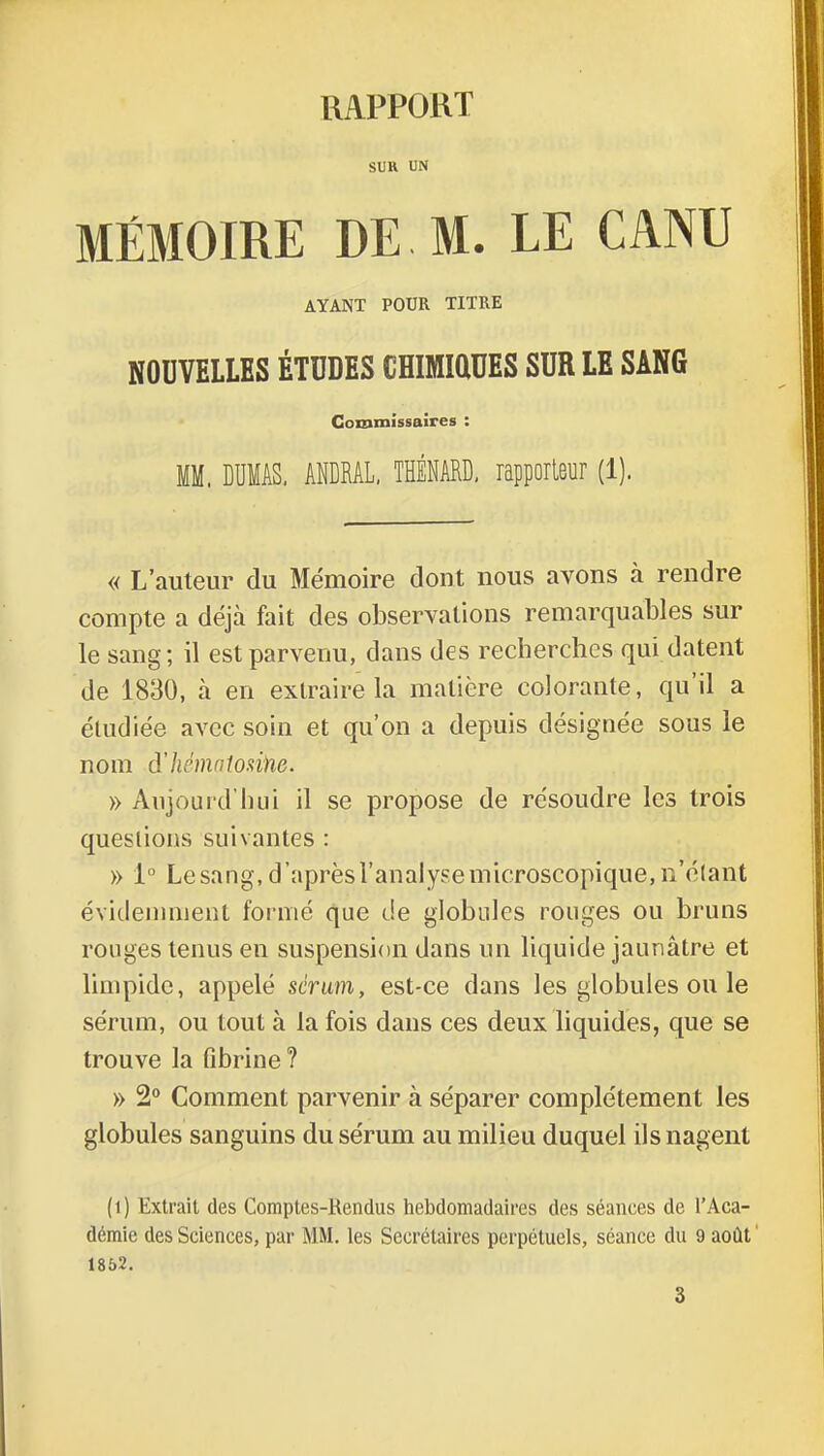 RAPPORT SUR UN MÉMOIRE DE M. LE CANU AYANT POUR TITRE NOUVELLES ÉTUDES CHIMIQUES SUR LE SANG Commissaires : MM. DUMAS, ANDRAL, THÉNARD, rapporteur (1). « L'auteur du Mémoire dont nous avons à rendre compte a déjà fait des observations remarquables sur le sang; il est parvenu, dans des recherches qui datent de 1830, à en extraire la matière colorante, qu'il a étudiée avec soin et qu'on a depuis désignée sous le nom d'hcmnlonne. » Aujourd'hui il se propose de résoudre les trois questions suivantes : » 1° Le sang, d'après l'analyse microscopique, n'étant évidemment formé que de globules rouges ou bruns rouges tenus en suspension dans un liquide jaunâtre et limpide, appelé sérum, est-ce dans les globules ou le sérum, ou tout à la fois dans ces deux liquides, que se trouve la flbrine ? » 2° Comment parvenir à séparer complètement les globules sanguins du sérum au milieu duquel ils nagent ( i ) Extrait des Comptes-Rendus hebdomadaires des séances de l'Aca- démie des Sciences, par MM. les Secrétaires perpétuels, séance du 9 août 1852. 3