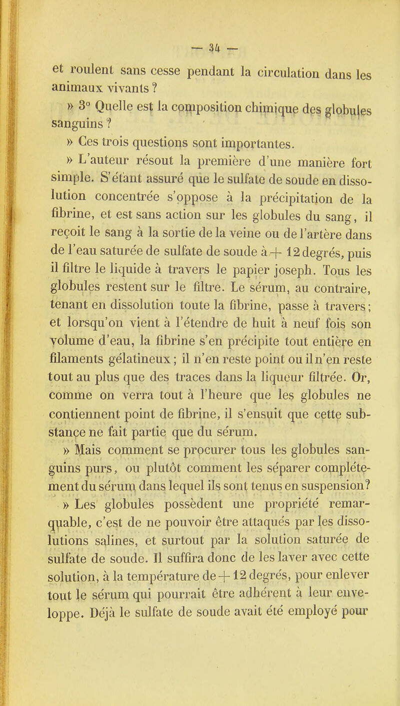 et roulent sans cesse pendant la circulation dans les animaux vivants ? » 3° Quelle est la composition chimique des globules sanguins 1 » Ces trois questions sont importantes. » L'auteur résout la première d'une manière fort simple. S'étant assuré que le sulfate de soude en disso- lution concentrée s'oppose à la précipitation de la fibrine, et est sans action sur les globules du sang, il reçoit le sang à la sortie de la veine ou de l'artère dans de l'eau saturée de sulfate de soude à + 12 degrés, puis il filtre le liquide à travers le papier joseph. Tous les globules restent sur le filtre. Le sérum, au contraire, tenant en dissolution toute la fibrine, passe à travers ; et lorsqu'on vient à l'étendre de huit à neuf fois son volume d'eau, la fibrine s'en précipite tout entière en filaments gélatineux ; il n'en reste point ou il n'en reste tout au plus que des traces dans la liqueur filtrée. Or, comme on verra tout à l'heure que les globules ne contiennent point de fibrine, il s'ensuit que cette sub- stance ne fait partie que du sérum. » Mais comment se procurer tous les globules san- guins purs, ou plutôt comment les séparer complète- ment du sérum dans lequel ils sont tenus en suspension? » Les globules possèdent une propriété remar- quable, c'est de ne pouvoir être attaqués par les disso- lutions salines, et surtout par la solution saturée de sulfate de soude. Il suffira donc de les laver avec cette solution, a la température de+12 degrés, pour enlever tout le sérum qui pourrait être adhérent a. leur enve- loppe. Déjcà le sulfate de soude avait été employé pour