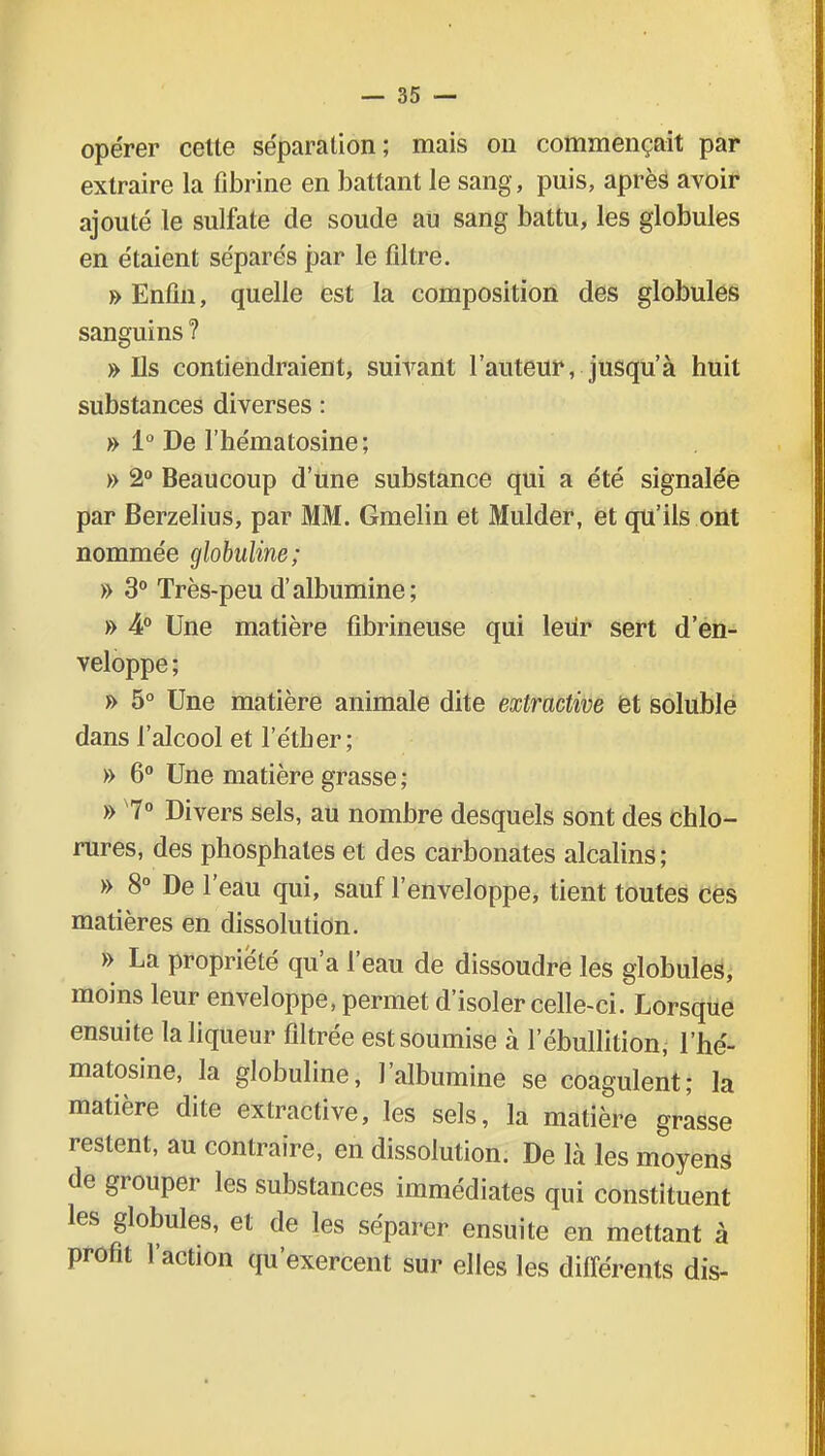 opérer cette séparation; mais on commençait par extraire la fibrine en battant le sang, puis, après avoir ajouté le sulfate de soude au sang battu, les globules en étaient séparés par le filtre. » Enfin, quelle est la composition des globules sanguins ? » Ils contiendraient, suivant l'auteur, jusqu'à huit substances diverses : » 1° De l'hématosine; » 2° Beaucoup d'une substance qui a été signalée par Berzelius, par MM. Gmelin et Mulder, et qu'ils ont nommée globuline; » 3° Très-peu d'albumine; » 4° Une matière fibrineuse qui leur sert d'en- veloppe ; » 5° Une matière animale dite extractive et soluble dans l'alcool et l'étber; » 6° Une matière grasse; » 7° Divers sels, au nombre desquels sont des chlo- rures, des phosphates et des carbonates alcalins; » 8° De l'eau qui, sauf l'enveloppe, tient toutes ces matières en dissolution. » La propriété qu'a l'eau de dissoudre les globules, moins leur enveloppe, permet d'isoler celle-ci. Lorsque ensuite la liqueur filtrée est soumise à 1 ebullition, l'hé- matosine, la globuline, l'albumine se coagulent; la matière dite extractive, les sels, la matière grasse restent, au contraire, en dissolution. De là les moyens de grouper les substances immédiates qui constituent les globules, et de les séparer ensuite en mettant à profit l'action qu'exercent sur elles les différents dis-