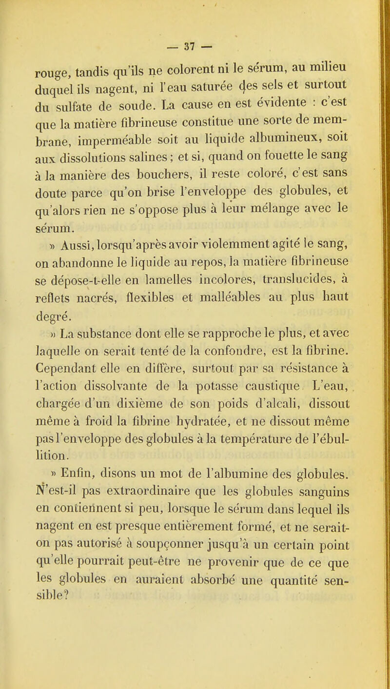 rouge, tandis qu'ils ne colorent ni le sérum, au milieu duquel ils nagent, ni l'eau saturée 4es sels et surtout du sulfate de soude. La cause en est évidente : c'est que la matière fibrineuse constitue une sorte de mem- brane, imperméable soit au liquide albumineux, soit aux dissolutions salines ; et si, quand on fouette le sang à la manière des bouchers, il reste coloré, c'est sans doute parce qu'on brise l'enveloppe des globules, et qu'alors rien ne s'oppose plus à leur mélange avec le sérum. » Aussi, lorsqu'après avoir violemment agité le sang, on abandonne le liquide au repos, la matière fibrineuse se dépose-l-elle en lamelles incolores, translucides, à reflets nacrés, flexibles et malléables au plus haut degré. » La substance dont elle se rapproche le plus, et avec laquelle on serait tenté de la confondre, est la fibrine. Cependant elle en diffère, surtout par sa résistance à l'action dissolvante de la potasse caustique L'eau, chargée d'un dixième de son poids d'alcali, dissout même à froid la fibrine hydratée, et ne dissout même pas l'enveloppe des globules à la température de l'ébul- lition. » Enfin, disons un mot de l'albumine des globules. N'est-il pas extraordinaire que les globules sanguins en contiennent si peu, lorsque le sérum dans lequel ils nagent en est presque entièrement formé, et ne serait- on pas autorisé à soupçonner jusqu'à un certain point qu'elle pourrait peut-être ne provenir que de ce que les globules en auraient absorbé une quantité sen- sible?