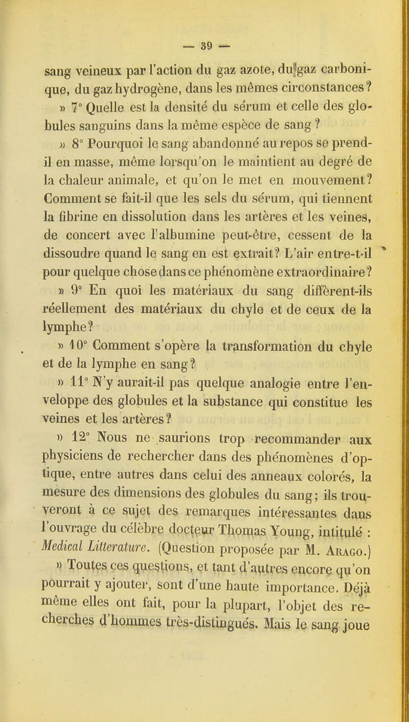 sang veineux par l'action du gaz azote, dujjgaz carboni- que, du gaz hydrogène, dans les mêmes circonstances? » 7° Quelle est la densité du sérum et celle des glo- bules sanguins dans la même espèce de sang ? » 8° Pourquoi le sang abandonné au repos se prend- il en masse, même lorsqu'on le maintient au degré de la chaleur animale, et qu'on le met en mouvement? Comment se fait-il que les sels du sérum, qui tiennent la fibrine en dissolution dans les artères et les veines, de concert avec l'albumine peut-être, cessent de la dissoudre quand le sang en est extrait? L'air entre-t-il pour quelque chose dans ce phénomène extraordinaire? » 9° En quoi les matériaux du sang diffèrent-ils réellement des matériaux du chyle et de ceux de la lymphe? » 10° Comment s'opère la transformation du chyle et de la lymphe en sang? » 11° N'y aurait-il pas quelque analogie entre l'en- veloppe des globules et la substance qui constitue les veines et les artères? » 12° Nous ne saurions trop recommander aux physiciens de rechercher dans des phénomènes d'op- tique, entre autres dans celui des anneaux colorés, la mesure des dimensions des globules du sang ; ils trou- veront à ce sujet des remarques intéressantes dans l'ouvrage du célèbre docteur Thomas Young, intitulé : Médical Littérature. (Question proposée par M. Arago.) » Toutes ces questions, et tant d'autres encore qu'on pourrait y ajouter, sont d'une haute importance. Déjà même elles ont fait, pour la plupart, l'objet des re- cherches d'hommes très-distingués. Mais le sang joue