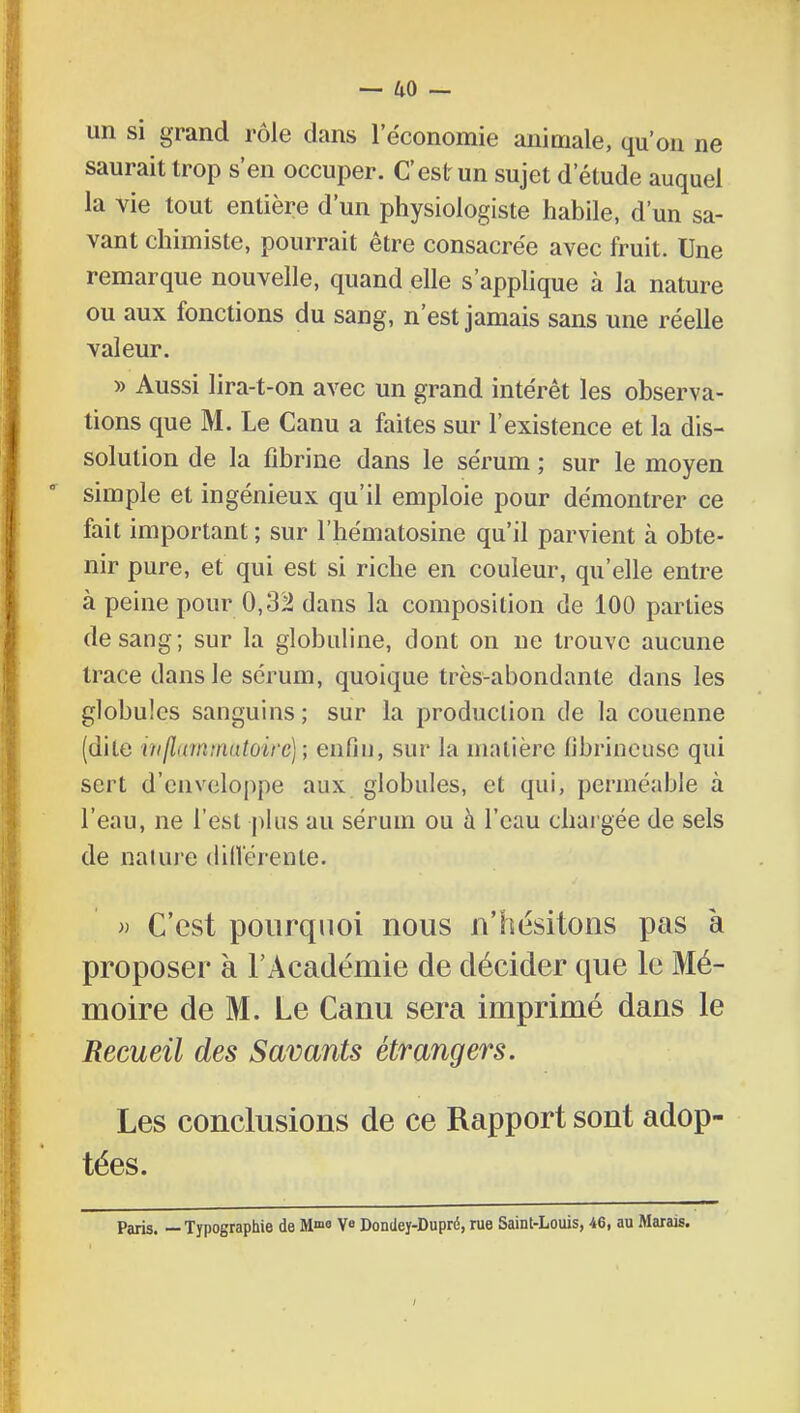 un si grand rôle dans l'économie animale, qu'on ne saurait trop s'en occuper. C'est un sujet d'étude auquel la vie tout entière d'un physiologiste habile, d'un sa- vant chimiste, pourrait être consacrée avec fruit. Une remarque nouvelle, quand elle s'applique à la nature ou aux fonctions du sang, n'est jamais sans une réelle valeur. » Aussi lira-t-on avec un grand intérêt les observa- tions que M. Le Canu a faites sur l'existence et la dis- solution de la fibrine dans le sérum ; sur le moyen simple et ingénieux qu'il emploie pour démontrer ce fait important ; sur l'hématosine qu'il parvient à obte- nir pure, et qui est si riche en couleur, qu'elle entre à peine pour 0,32 dans la composition de 100 parties de sang; sur la globuline, dont on ne trouve aucune trace dans le sérum, quoique très-abondante dans les globules sanguins; sur la production de la couenne (dite inflammatoire); enfin, sur la matière fibrineusc qui sert d'enveloppe aux globules, et qui, perméable a l'eau, ne l'est plus au sérum ou à l'eau chargée de sels de nature différente. » C'est pourquoi nous n'hésitons pas à proposer à l'Académie de décider que le Mé- moire de M. Le Canu sera imprimé dans le Recueil des Savants étrangers. Les conclusions de ce Rapport sont adop- tées. Paris. —Typographie de M™ Ve Dondey-Dupré, rue Saint-Louis, 46, au Marais.