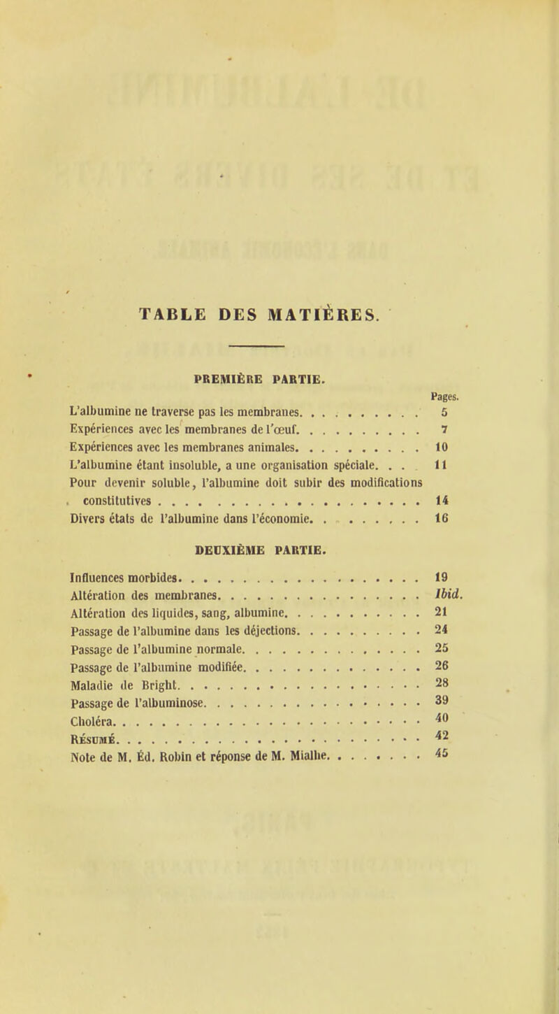 TABLE DES MATIÈRES. PREMIÈBG PABTIE. Pages. L'albumine ne traverse pas les membranes 5 Expériences avec les membranes de l'œuf. 7 Expériences avec les membranes animales 10 L'albumine étant insoluble, a une organisation spéciale. . . 11 Pour devenir soluble, l'albumine doit subir des modifications constitutives 14 Divers états de l'albumine dans l'économie 16 DEDXIËME PARTIE. Influences morbides 19 Altération des membranes Ibid. Altération des liquides, sang, albumine 21 Passage de l'albumine dans les déjections 24 Passage de l'albumine normale 25 Passage de l'albumine modifiée 26 Maladie de Bright 28 Passage de l'albuminose 39 Choléra RÉSUMÉ *^ Note de M. Éd. Robin et réponse de M. Miallie 45