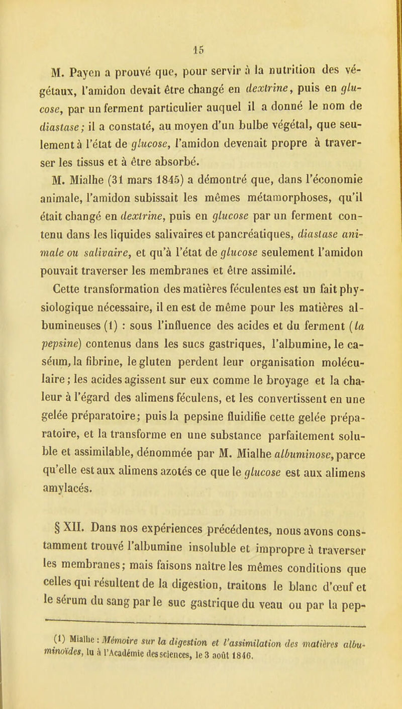 M. Payeii a prouvé que, pour servir à la nutrition des vé- gétaux, l'amidon devait être changé en dexlrine, puis en glu- cose, par un ferment particulier auquel il a donné le nom de diastase; il a constaté, au moyen d'un bulbe végétal, que seu- lement à l'état de glucose, l'amidon devenait propre à traver- ser les tissus et à être absorbé. M. Mialhe (31 mars 1845) a démontré que, dans l'économie animale, l'amidon subissait les mêmes métamorphoses, qu'il était changé en dextrine, puis en glucose par un ferment con- tenu dans les liquides salivaires et pancréatiques, diasiase ani- male ou salivaire, et qu'à l'état de glucose seulement l'amidon pouvait traverser les membranes et êlre assimilé. Cette transformation des matières féculentes est un fait phy- siologique nécessaire, il en est de même pour les matières al- bumineuses (1) : sous l'influence des acides et du ferment {la pepsine) contenus dans les sucs gastriques, l'albumine, le ca- séum, la fibrine, le gluten perdent leur organisation molécu- laire ; les acides agissent sur eux comme le broyage et la cha- leur à l'égard des alimens féculens, et les convertissent en une gelée préparatoire; puis la pepsine fluidifie cette gelée prépa- ratoire, et la transforme en une substance parfaitement solu- ble et assimilable, dénommée par M. Mialhe aZ/'ummose, parce qu'elle est aux alimens azotés ce que le glucose est aux alimens amylacés. § XII. Dans nos expériences précédentes, nous avons cons- tamment trouvé l'albumine insoluble et impropre à traverser les membranes; mais faisons naître les mêmes conditions que celles qui résultent de la digestion, traitons le blanc d'œufet le sérum du sang par le suc gastrique du veau ou par la pep- il) MiMic: Mémoire sur la digestion et l'assimilation des matières albu- mtnoïdes, lu à l'Académie des sciences, le 3 août 1846.