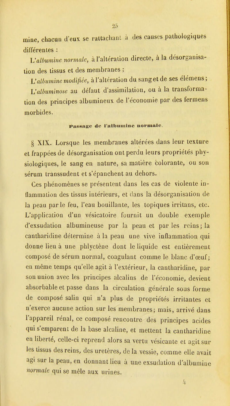 mine, chacun d eux se rallacliaul à des causes pathologiques dil'férenies : L'albumine normale, à l'altération directe, à la désorganisa- tion des tissus et des membranes ; L'albumine modifiée, à l'altération du sang et de ses élémens ; L'albiiminose au défaut d'assimilation, ou à la transforma- tion des principes albumineux de l'économie par des fermens morbides. Passatee de riilbuiitine normale. § XIX. Lorsque les membranes altérées dans leur texture et frappées de désorganisation ont perdu leurs propriétés phy- siologiques, le sang en nature, sa matière colorante, ou sou sérum transsudent et s'épanchent au dehors. Ces phénomènes se présentent dans les cas de violente in- flammation des tissus intérieurs, et dans la désorganisation de la peau parle feu, l'eau bouillante, les topiques irritans, etc. L'application d'un vésicatoire fournit un double exemple d'exsudation albumineuse par la peau et parles reins; la caniharidine détermine à la peau une vive inflammation qui donne lieu à une phlyctène dont le liquide est entièrement composé de sérum normal, coagulant comme le blanc d'œuf ; en même temps qu'elle agit à l'extérieur, la caniharidine, par son union avec les principes alcalins de l'économie, devient absorbable et passe dans la circulation générale sous forme de composé salin qui n'a plus de propriétés irritantes et n'exerce aucune action sur les membranes; mais, arrivé dans l'appareil rénal, ce composé rencontre des principes acides qui s'emparent de la base alcaline, et mettent la cantharidine en liberté, celle-ci reprend alors sa vertu vésicante et agit sur les tissus des reins, des uretères, de la vessie, comme elle avait agi sur la peau, en donnant lieu à une exsudation d'albumine normale qui se mêle aux urines.