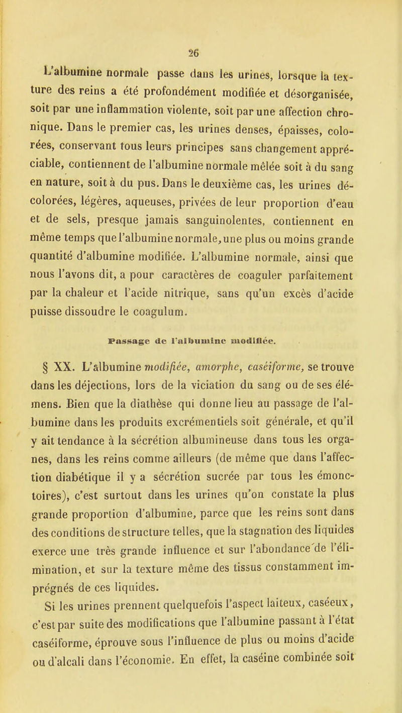 L'albumine normale passe dans les urines, lorsque la tex- ture des reins a été profondément modifiée et désorganisée, soit par une inflammation violente, soit par une affection chro- nique. Dans le premier cas, les urines denses, épaisses, colo- rées, conservant tous leurs principes sans changement appré- ciable, contiennent de l'albumine normale mêlée soit à du sang en nature, soit à du pus. Dans le deuxième cas, les urines dé- colorées, légères, aqueuses, privées de leur proportion d'eau et de sels, presque jamais sanguinolentes, contiennent en même temps que l'albumine normale, une plus ou moins grande quantité d'albumine modifiée. L'albumine normale, ainsi que nous l'avons dit, a pour caractères de coaguler parfaitement par la chaleur et l'acide nitrique, sans qu'un excès d'acide puisse dissoudre le coagulum. Passage de l'albumine modlflée. § XX. L'albumine modifiée, amorphe, caséiforme, se trouve dans les déjections, lors de la viciation du sang ou de ses élé- mens. Bien que la diathèse qui donne lieu au passage de l'al- bumine dans les produits excrémentiels soit générale, et qu'il y ait tendance à la sécrétion albumineuse dans tous les orga- nes, dans les reins comme ailleurs (de même que dans l'affec- tion diabétique il y a sécrétion sucrée par tous les émonc- loires), c'est surtout dans les urines qu'on constate la plus grande proportion d'albumine, parce que les reins sont dans des conditions de structure telles, que la stagnation des liquides exerce une très grande influence et sur l'abondance'de l'éli- mination, et sur la texture même des tissus constamment im- prégnés de ces liquides. Si les urines prennent quelquefois l'aspect laiteux, caséeux, c'est par suite des modifications que l'albumine passant à l'état caséiforme, éprouve sous l'influence de plus ou moins d'acide ou d'alcali dans l'économie. En effet, la caséine combinée soit