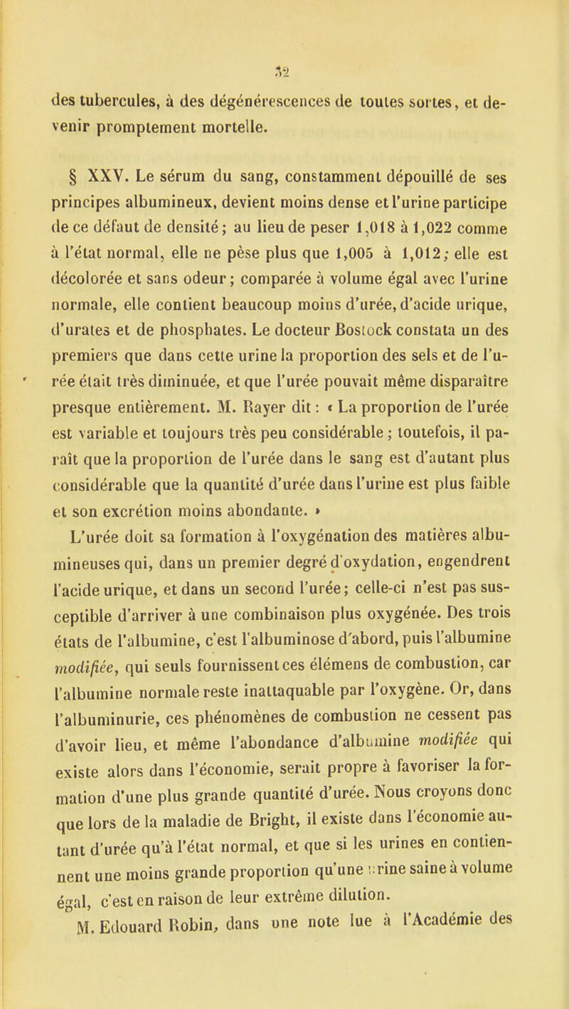 1 des tubercules, à des dégénérescences de toutes sortes, et de- venir promptement mortelle. § XXV. Le sérum du sang, constamment dépouillé de ses principes albumineux, devient moins dense et l'urine participe de ce défaut de densité; au lieu de peser 1,018 à 1,022 comme à l'état normal, elle ne pèse plus que 1,005 à 1,012; elle est «lécolorée et sans odeur; comparée à volume égal avec l'urine normale, elle contient beaucoup moins d'urée, d'acide urique, d'uraies et de phosphates. Le docteur Bosiock constata un des premiers que dans cette urine la proportion des sels et de l'u- rée était très diminuée, et que l'urée pouvait même disparaître presque entièrement. M. Rayer dit : « La proportion de l'urée est variable et toujours très peu considérable ; toutefois, il pa- raît que la proportion de l'urée dans le sang est d'autant plus considérable que la quantité d'urée dans l'urine est plus faible et son excrétion moins abondante. » L'urée doit sa formation à l'oxygénation des matières albu- mineusesqui, dans un premier degré d'oxydation, engendrent l'acide urique, et dans un second l'urée; celle-ci n'est pas sus- ceptible d'arriver à une combinaison plus oxygénée. Des trois états de l'albumine, c'est l'albuminose d'abord, puis l'albumine modifiée, qui seuls fournissent ces élémens de combustion, car l'albumine normale reste inattaquable par l'oxygène. Or, dans l'albuminurie, ces phénomènes de combustion ne cessent pas d'avoir lieu, et même l'abondance d'albumine modifiée qui existe alors dans l'économie, serait propre à favoriser la for- mation d'une plus grande quantité d'urée. Nous croyons donc que lors de la maladie de Bright, il existe dans l'économie au- tant d'urée qu'à l'état normal, et que si les urines en contien- nent une moins grande proportion qu'une ;:rine saine à volume égal, c'est en raison de leur extrême dilution.  M. Edouard Uobin, dans une note lue à l'Académie des