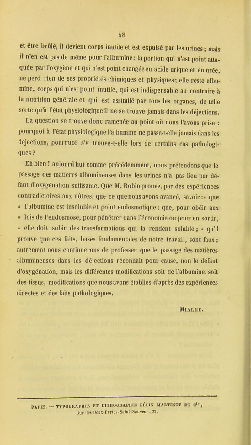 /i8 et être brûlé, il devient corps inutile et est expulsé par les urines ; mais il n'en est pas de même pour l'albumine: la portion qui n'est point atta- quée par l'oxygène et qui n'est point changée en acide urique et en urée, ne perd rien de ses propriétés chimiques et physiques; elle reste albu- mine, corps qui n'est point inutile, qui est indispensable au contraire à la nutrition générale et qui est assimilé par tous les organes, de telle sorte qu'à l'état physiologique il ne se trouve jamais dans les déjections. La question se trouve donc ramenée au point où nous l'avons prise : pourquoi à l'état physiologique l'albumine ne passe-t-elle jamais dans les déjections, pourquoi s'y trouve-t-elle lors de certains cas pathologi- ques? Eh bien ! aujourd'hui comme précédemment, nous prétendons que le passage des matières albumineuses dans les urines n'a pas lieu par dé- faut d'oxygénation suffisante. Que M. Robin prouve, par des expériences contradictoires aux nôtres, que ce que nous avons avancé, savoir :« que » l'albumine est insoluble et point endosmotique ; que, pour obéir aux I) lois de l'endosmose, pour pénétrer dans l'économie ou pour en sortir, » elle doit subir des transformations qui la rendent soluble ; » qu'il prouve que ces faits, bases fondamentales de notre travail, sont faux ; autrement nous continuerons de professer que le passage des matières albumineuses «ans les déjections l econnaît pour cause, non le défaut d'oxygénation, mais les différentes modifications soit de l'albumine, soit des tissus, modifications que nous avons établies d'après des expériences directes et des faits pathologiques. MiALHE. PAniS. — TYPOCRAPUIE F.T tlTIlOCRAPHIE FÉLIX UALTESTB ET C'e , Hue lie» ncux-Pc rtcs-Saint-SauTeur, 22.