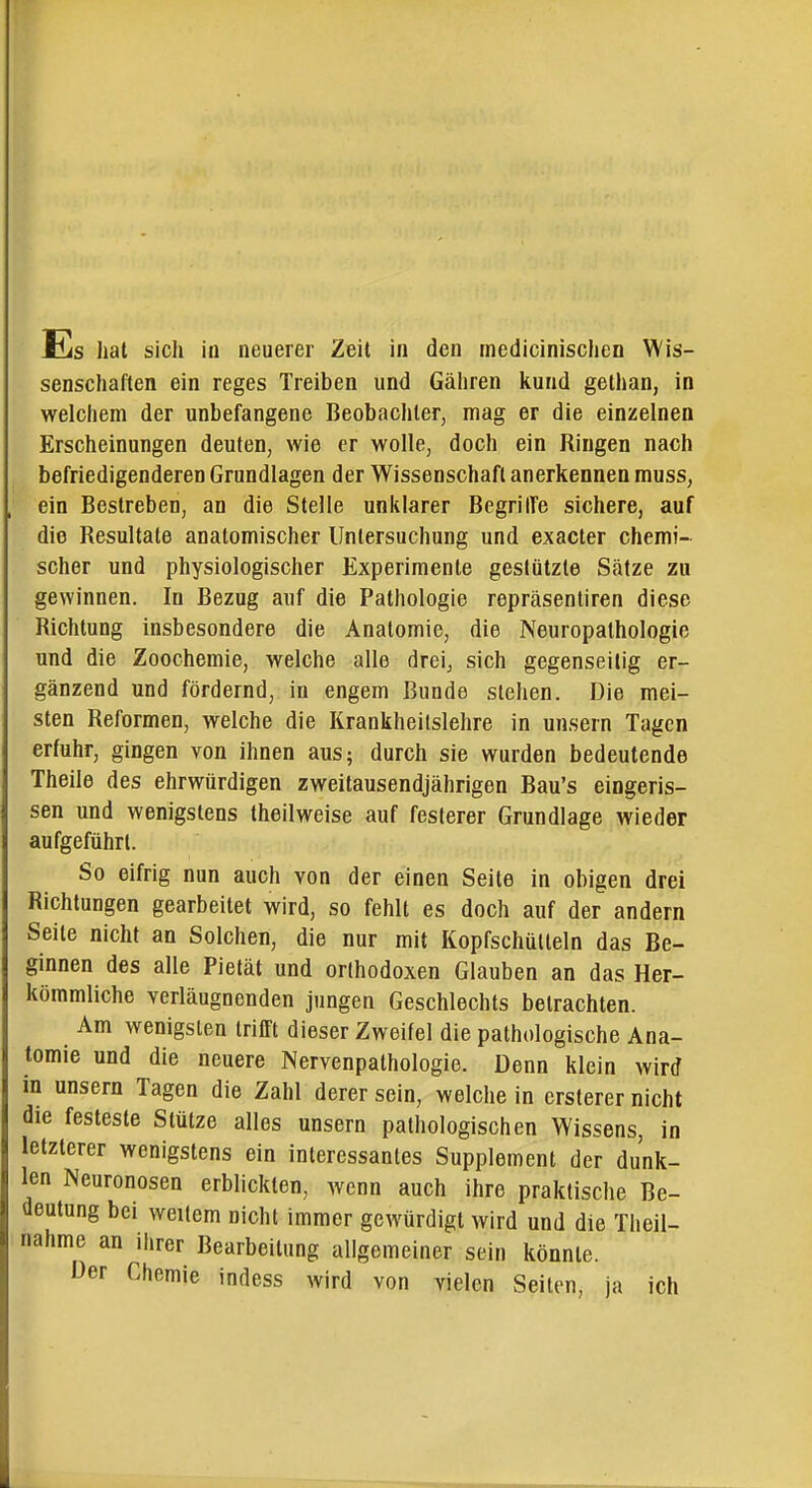 senschaften ein reges Treiben und Gähren kund gethan, in welchem der unbefangene Beobachter, mag er die einzelnen Erscheinungen deuten, wie er wolle, doch ein Ringen nach befriedigenderen Grundlagen der Wissenschaft anerkennen muss, ein Bestreben, an die Stelle unklarer BegrilTe sichere, auf die Resultate anatomischer Untersuchung und exaeter chemi- scher und physiologischer Experimente gestützte Sätze zu gewinnen. In Bezug auf die Pathologie repräsentiren diese Richtung insbesondere die Anatomie, die Neuropathologie und die Zoochemie, welche alle drei^ sich gegenseitig er- gänzend und fördernd, in engem Bunde stehen. Die mei- sten Reformen, welche die Krankheitslehre in unsern Tagen erfuhr, gingen von ihnen aus; durch sie wurden bedeutende Theile des ehrwürdigen zweitausendjährigen Bau's eingeris- sen und wenigstens theilweise auf festerer Grundlage wieder aufgeführt. So eifrig nun auch von der einen Seile in obigen drei Richtungen gearbeitet wird, so fehlt es doch auf der andern Seite nicht an Solchen, die nur mit Kopfschütteln das Be- ginnen des alle Pietät und orthodoxen Glauben an das Her- kömmliche verläugnenden jungen Geschlechts betrachten. Am wenigsten triflft dieser Zweifel die pathologische Ana- tomie und die neuere Nervenpathologie. Denn klein wird in unsern Tagen die Zahl derer sein, welche in ersterer nicht die festeste Stütze alles unsern pathologischen Wissens, in letzterer wenigstens ein interessantes Supplement der dunk- len Neuronosen erblickten, wenn auch ihre praktische Be- deutung bei weitem nicht immer gewürdigt wird und die Tlieil- nahme an ihrer Bearbeitung allgemeiner sein könnte. Der Chemie indess wird von vielen Seiten, ja ich