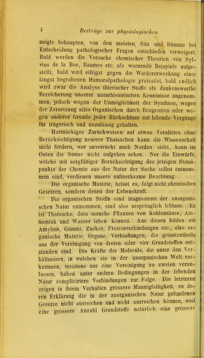 mögte behaupten, von den meisten, Sitz und Stimme bei Entscheidung pathologischer Fragen entschieden verweigert. Bald werden die Versuche chemischer Theorien von Syl- vins de la Boe, Baumes etc. als warnende Beispiele aufge- stellt, bald wird eifrigst gegen die Wiedererweckung einer längst begrabenen Humoralpathologie prolcstirt, bald endlich wird zwar die Analyse thierischer Stoffe als dankenswerthc Bereicherung unserer naturhistorischen Kenntnisse angenom- men, jedoch wegen der Unmöglichkeit der Synthese, wegen der Zersetzung alles Organischen durch Reagenlicn oder we- gen anderer Gründe jeder Rückschluss auf lebende Vorgänge für trügerisch und unzulässig gehalten. Hartnäckiges Zurückweisen' auf etwas Veraltetes ohne Berücksichtigung neuerer Thatsachen kann die Wissenschaft nicht fördern, wer unverrückt nach Norden sieht, kann im Osten die Sonne nicht aufgehen sehen. Nur die Einwürfe, welche mit sorgfältiger Berücksichtigung des jetzigen Stand- punkts der Chemie aus der Natur der Sache selbst entnom- men sind, verdienen unsere aufmerksame Beachtung. Die organische Materie, heisst es, folgt nicht chemischen Gesetzen, sondern denen der Lebenskraft. Die organischen Stoffe sind insgesammt der unorgani- schen Natur entnommen, sind also ursprünglich leblose. Es ist Thatsache, dass manche Pflanzen von Kohlensäure, Am- moniak und Wasser leben können. Aus diesen bilden sie Amylum, Gummi, Zucker, Proteinverbindungen etc., also or- ganische Materie, Organe, Verbindungen, die grösstentheils aus der Vereinigung von dreien oder vier Grundstoffen enl- standen sind. Die Kräfte der Molecule, die unter den Ver- hältnissen, in welchen sie in der unorganischen Welt vor- kommen, meistens nur eine Vereinigung zu zweien veran- lassen, haben unter andern Bedingungen in der lebenden Natur complicirtere Verbindungen zur Folge. Die letzteren zeigen in ihrem Verhallen grössere Mannigfaltigkeit, zu de- ren Erklärung die in der anorganischen Natur gefundenen Gesetze nicht ausreichen und nicht ausreichen können, weil eine grössere Anzahl GrnndstolTe natürlich eine grössere