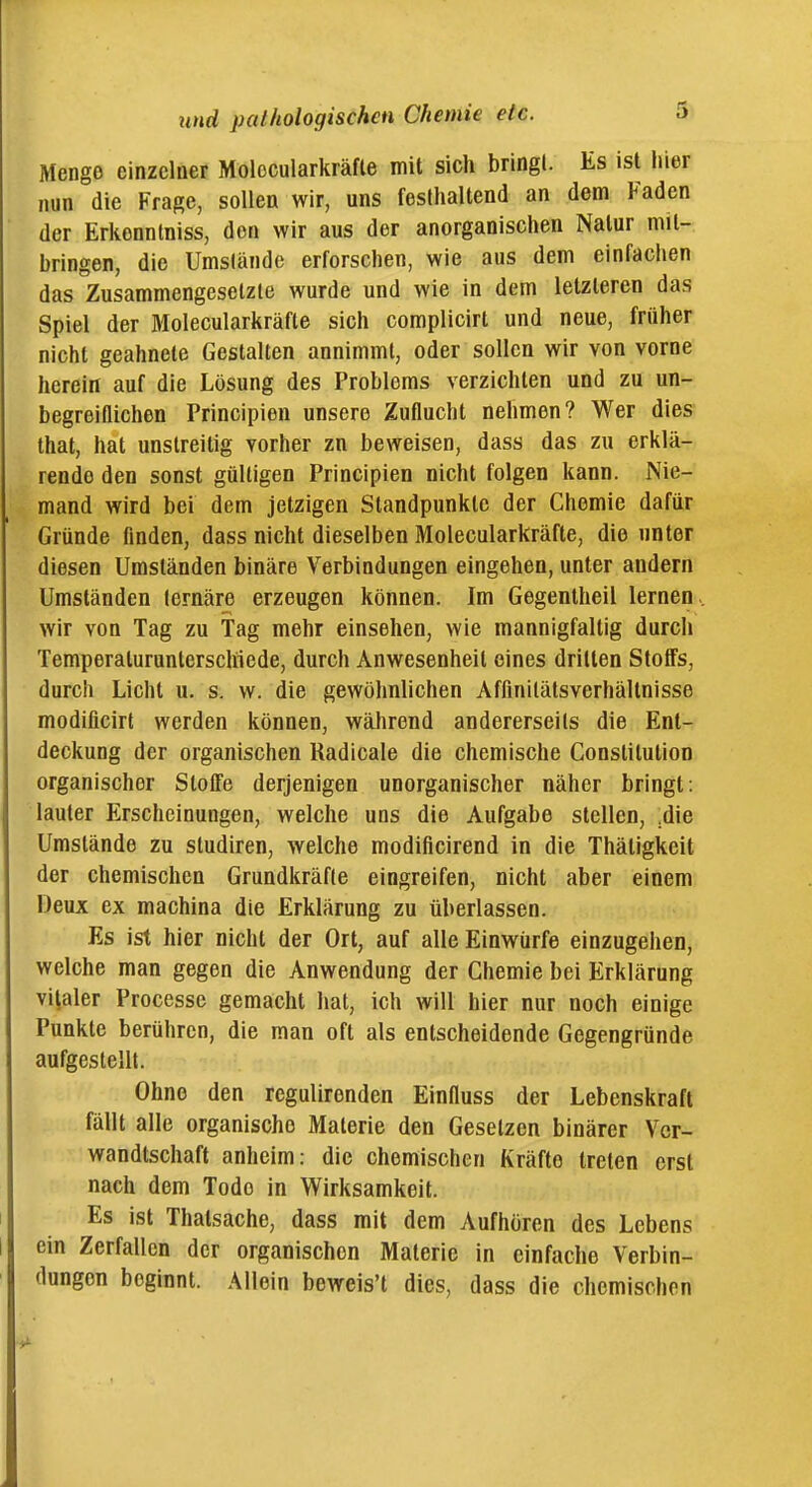 Menge einzelner Molocularkräfle mit sich bringl. Es ist hier nun die Frage, sollen wir, uns festhaltend an dem Faden der Erkenntniss, den wir aus der anorganischen Natur mit- bringen, die Umslände erforschen, wie aus dem einfachen das Zusammengesetzte wurde und wie in dem letzteren das Spiel der Molecularkräfte sich complicirt und neue, früher nicht geahnete Gestalten annimmt, oder sollen wir von vorne herein auf die Lösung des Problems verzichten und zu un- begreiflichen Principien unsere Zuflucht nehmen? Wer dies that, hat unstreitig vorher zn beweisen, dass das zu erklä- rende den sonst gültigen Principien nicht folgen kann. Nie- mand wird bei dem jetzigen Standpunkte der Chemie dafür Gründe finden, dass nicht dieselben Molecularkräfte, die unter diesen Umständen binäre Verbindungen eingehen, unter andern Umständen lernäre erzeugen können. Im Gegentheil lernen , wir von Tag zu Tag mehr einsehen, wie mannigfaltig durch Temperaturunterschiede, durch Anwesenheit eines drillen Stoffs, durch Licht u. s. w. die gewöhnlichen Affinilätsverhältnisse modificirt werden können, während andererseits die Ent- deckung der organischen Radicale die chemische Constitution organischer Stoffe derjenigen unorganischer näher bringt: lauter Erscheinungen, welche uns die Aufgabe stellen, ,die Umstände zu studiren, welche modificirend in die Thätigkeit der chemischen Grundkräfie eingreifen, nicht aber einem Deux ex machina die Erklärung zu überlassen. Es ist hier nicht der Ort, auf alle Einwürfe einzugehen, welche man gegen die Anwendung der Chemie bei Erklärung viraler Processe gemacht hat, ich will hier nur noch einige Punkte berühren, die man oft als entscheidende Gegengründe aufgestellt. Ohne den regulirenden Einfluss der Lebenskraft fällt alle organische Materie den Gesetzen binärer Ver- wandtschaft anheim: die chemischen Kräfte treten erst nach dem Tode in Wirksamkeit. Es ist Thalsache, dass mit dem Aufhören des Lebens ein Zerfallen der organischen Materie in einfache Verbin- dungen beginnt. Allein beweis't dies, dass die chemischen