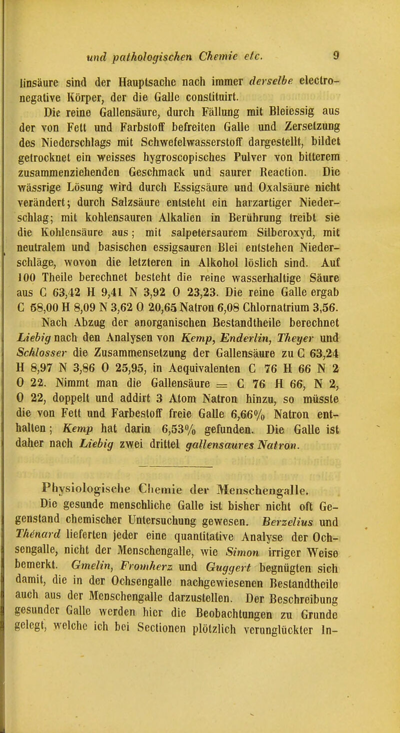 linsäure sind der Hauptsaclic nach immer derselbe electro- negative Körper, der die Galle conslituirt. Die reine Gallensäure, durch Fällung mit Bleiessig aus der von Fett und Farbstoff befreiten Galle und Zersetzung des Niederschlags mit Schwefelwasserstoff dargestellt, bildet getrocknet ein weisses hygroscopisches Pulver von bitterem zusammenziehenden Geschmack und saurer Reacfion. Die wässrige Lösung wird durch Essigsäure und Oxalsäure nicht verändert; durch Salzsäure entsteht ein harzartiger Nieder- schlag; mit kohlensauren Alkalien in Berührung treibt sie die Kohlensäure aus; mit salpetersaurem Silberoxyd, mit neutralem und basischen essigsauren Blei entstehen Nieder- schläge, wovon die letzteren in Alkohol löslich sind. Auf 100 Theile berechnet besteht die reine wasserhaltige Säure aus G 63,42 H 9,41 N 3,92 0 23,23. Die reine Galle ergab C 58,00 H 8,09 N 3,62 0 20,65 Natron 6,08 Chlornatrium 3,56. Nach Abzug der anorganischen Bestandtheile berechnet Liehig nach den Analysen von Kemp, Enderlin, Theyer und Schlosser die Zusammensetzung der Gallensäure zu G 63,24 H 8,97 N 3,86 0 25,95, in Aequivalenten C 76 H 66 N 2 0 22. Nimmt man die Gallensäure = C 76 H 66, N 2, 0 22, doppelt und addirt 3 Atom Natron hinzu, so müsste die von Fett und Farbestoff freie Galle 6,66% Natron ent- halten ; Kemp hat darin 6,53% gefunden. Die Galle ist daher nach Liebig zwei drittel gallensaures Natron. Physiologische Chemie der Meiischengalle. Die gesunde menschliche Galle ist bisher nicht oft Ge- genstand chemischer Untersuchung gewesen. Berzelius und Th^nard lieferten jeder eine quantitative Analyse der Och- sengalle, nicht der Menschengalle, wie Simon irriger Weise bemerkt. Gmelin, Fromherz und Guggert begnügten sich damit, die in der Ochsengalle nachgewiesenen Bestandtheile auch aus der Mcnschengalle darzustellen. Der Beschreibung gesunder Galle werden hier die Beobachtungen zu Grunde gelegt, welche ich bei Scclionen plötzlich verunglückter In-