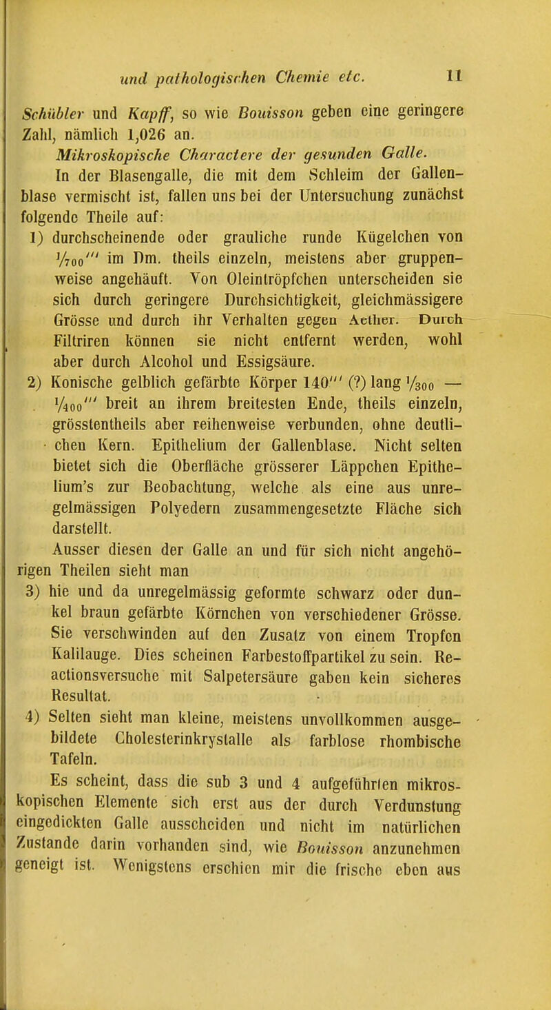 Schübler und Kapff, so wie Bouisson geben eine geringere Zahl, nämlich 1,026 an. Mikroskopische Characiere der gesunden Galle. In der Blasengalle, die mit dem Schleim der Gallen- blase vermischt ist, fallen uns bei der Untersuchung zunächst folgende Theile auf: 1) durchscheinende oder grauliche runde Kügelchen von y7oo' im Dm. theils einzeln, meistens aber gruppen- weise angehäuft. Von Oleintröpfchen unterscheiden sie sich durch geringere Durchsichtigkeit, gleichmässigere Grösse und durch ihr Verhalten gegen Aeilier. Durch Filtriren können sie nicht entfernt werden, wohl aber durch Alcohol und Essigsäure. 2) Konische gelblich gefärbte Körper 140'(?) lang'/soo — y4oo' breit an ihrem breitesten Ende, theils einzeln, grösstentheils aber reihenweise verbunden, ohne deutli- ■ chen Kern. Epithelium der Gallenblase. Nicht selten bietet sich die Oberfläche grösserer Läppchen Epithe- lium's zur Beobachtung, welche als eine aus unre- gelmässigen Polyedern zusammengesetzte Fläche sich darstellt. Ausser diesen der Galle an und für sich nicht angehö- rigen Theilen sieht man 3) hie und da unregelmässig geformte schwarz oder dun- kel braun gefärbte Körnchen von verschiedener Grösse. Sie verschwinden auf den Zusatz von einem Tropfen Kalilauge. Dies scheinen Farbestoffpartikel zu sein. Re- actionsversuche mit Salpetersäure gaben kein sicheres Resultat. 4) Selten sieht man kleine, meistens unvollkommen ausge- bildete Cholesterinkrystalle als farblose rhombische Tafeln. Es scheint, dass die sub 3 und 4 aufgeführten mikros- kopischen Elemente sich erst aus der durch Verdunstung eingedickten Galle ausscheiden und nicht im natürlichen Zustande darin vorhanden sind, wie Bouisson anzunehmen geneigt ist. Wenigstens erschien mir die frische eben aus