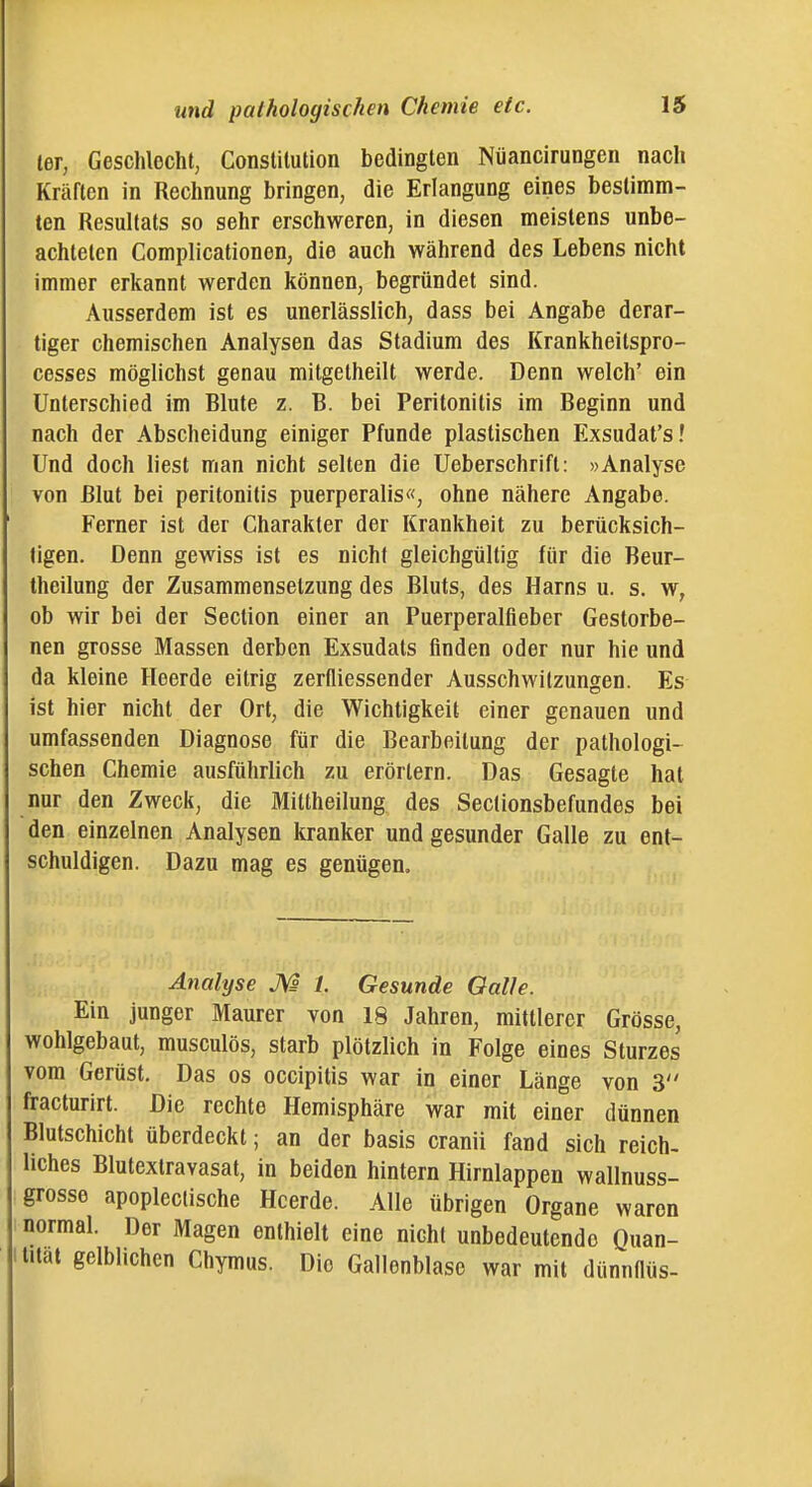 ter, Geschlecht, Constitution bedingten Nüancirungen nach Kräften in Rechnung bringen, die Erlangung eines bestimm- ten Resultats so sehr erschweren, in diesen meistens unbe- achteten Complicationen, die auch während des Lebens nicht immer erkannt werden können, begründet sind. Ausserdem ist es unerlässlich, dass bei Angabe derar- tiger chemischen Analysen das Stadium des Krankheitspro- cesses möglichst genau mitgetheilt werde. Denn welch' ein Unterschied im Blute z. B. bei Peritonitis im Beginn und nach der Abscheidung einiger Pfunde plastischen Exsudat's! Und doch liest man nicht selten die Ueberschrift: »Analyse von Blut bei Peritonitis puerperalis«, ohne nähere Angabe. Ferner ist der Charakter der Krankheit zu berücksich- tigen. Denn gewiss ist es nicht gleichgültig für die Beur- theilung der Zusammensetzung des Bluts, des Harns u. s. w, ob wir bei der Section einer an Puerperalfieber Gestorbe- nen grosse Massen derben Exsudats finden oder nur hie und da kleine Heerde eitrig zerfliessender Ausschwitzungen. Es ist hier nicht der Ort, die Wichtigkeit einer genauen und umfassenden Diagnose für die Bearbeitung der pathologi- schen Chemie ausführlich zu erörtern. Das Gesagte hat nur den Zweck, die Mittheilung des Sectionsbefundes bei den einzelnen Analysen kranker und gesunder Galle zu ent- schuldigen. Dazu mag es genügen. Analyse M 1. Gesunde Galle. Ein junger Maurer von 18 Jahren, mittlerer Grösse, wohlgebaut, musculös, starb plötzlich in Folge eines Sturzes vom Gerüst, Das os occipitis war in einer Länge von 3 fracturirt. Die rechte Hemisphäre war mit einer dünnen Blutschicht überdeckt; an der basis cranii fand sich reich- liches Blutextravasat, in beiden hintern Hirnlappen wallnuss- grosse apopleclische Heerde. Alle übrigen Organe waren normal. Der Magen enthielt eine nicht unbedeutende Quan- tität gelblichen Chymus. Die Gallonblase war mit dünnflüs-