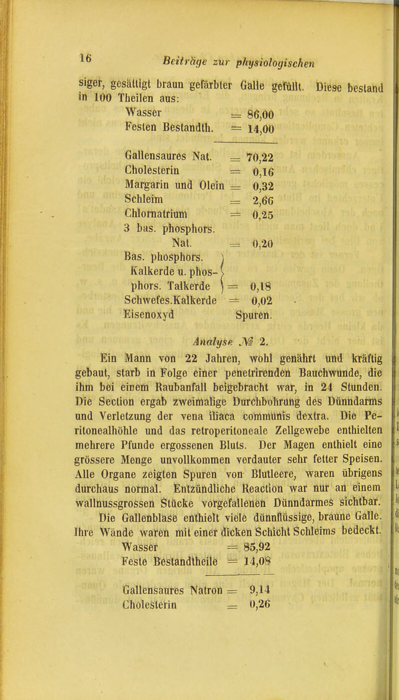 siger, gesättigt braun gefärbter Gaüe gefüllt. Diese bestand in 100 Theilen aus: Wasser ^ 86,00 Festen Bestandth. ^ 14,00 Gallensaures Nat. = 70,22 Cholesterin = o,16 Margarin und Olein 0,32 Schleim = 2,66 Chlornatrium = 0,25 3 bas. Phosphors. Nat. = 0,20 Bas. Phosphors. Kalkerde u. phos- phors. Talkerde ) = 0,18 Schwefes.Kalkerde = 0,02 Eisenoxyd Spuren. Analyse 2. Ein Mann von 22 Jahren, wohl genährt und kräftig gebaut, starb in Folge einer penetrirendeü Bauchwunde, die ihm bei einem Raubanfall beigebracht war, in 24 Stunden. Die Section ergab zweimalige Durchbohrüng des Dünndarms und Verletzung der vena iliaca communis dextra. Die Pe- ritonealhöhle und das retroperitoneale Zellgewebe enthielten mehrere Pfunde ergossenen Bluts. Der Magen enthielt eine grössere Menge unvollkommen verdauter sehr fetter Speisen. Alle Organe zeigten Spuren von Blutleere, waren übrigens durchaus normal. Entzündliche Reaction war nur an einem wallnussgrossen Stücke vorgefallenen Dünndarmes sichtbar. Die Gallenblase enthielt viele dünnflüssige, braune Galle. Ihre Wände waren mit einer dicken Schicht Schleims bedeckt. Wasser = 85,92 Feste Bestandtheile = 14,08 Gallensauries Natron = 9,14 Cholesterin = 0,26