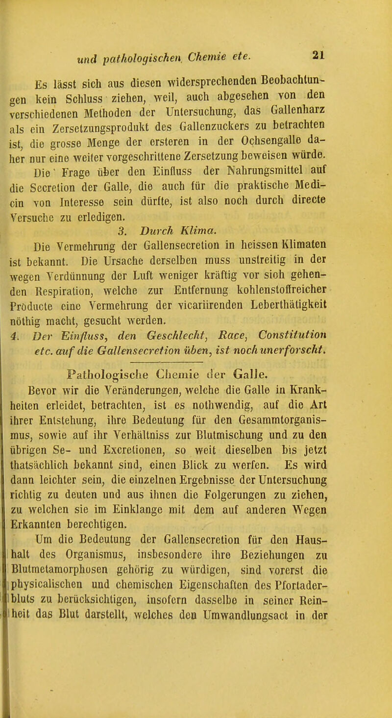 Es lässt sich aus diesen widersprechenden Beobachtung gen kein Schluss ziehen, weil, auch abgesehen von den verschiedenen Methoden der Untersuchung, das Gallenharz als ein Zersetzungsprodukt des Gallenzuckers zu betrachten ist, die grosse Menge der ersteren in der Ochsengalle da- her nur eine weiter vorgeschrittene Zersetzung beweisen würde. Die Frage über den Einfluss der Nahrungsmittel auf die Sccretion der Galle, die auch für die praktische Medi- cin von Interesse sein dürfte, ist also noch durch directe Versuche zu erledigen, 3. Durch Klima. Die Vermehrung der Gallensecretion in heissen Klimaten ist bekannt. Die Ursache derselben muss unstreitig in der wegen Verdünnung der Luft weniger kräftig vor sich gehen- den Respiration, welche zur Entfernung kohlenstoflreicher Pröducte eine Vermehrung der vicariirenden Leberthätigkeit nöthig macht, gesucht Averden. 4. Der Einfluss, den Geschlecht, Race, Constitution etc. auf die Gallensecretion üben, ist noch unerforscht. Pathologische Chemie tier Galle. Bevor wir die Veränderungen, welche die Galle in Krank- heiten erleidet, betrachten, ist es nothwendig, auf die Art ihrer Entstehung, ihre Bedeutung für den Gesammtorganis- mus, sowie auf ihr Verhältniss zur Blutmischung und zu den übrigen Se- und Excretionen, so weit dieselben bis jetzt thatsächlich bekannt sind, einen Blick zu werfen. Es wird dann leichter sein, die einzelnen Ergebnisse der Untersuchung richtig zu deuten und aus ihnen die Folgerungen zu ziehen, zu welchen sie im Einklänge mit dem auf anderen Wegen Erkannten berechtigen. Um die Bedeutung der Gallensecretion für den Haus- halt des Organismus, insbesondere ihre Beziehungen zu Blutmetamorphosen gehörig zu würdigen, sind vorerst die I physicalischen und chemischen Eigenschaften des Pfortader- Ibluts zu berücksichtigen, insofern dasselbe in seiner Rein- Iheit das Blut darstellt, welches den Umwandlungsact in der