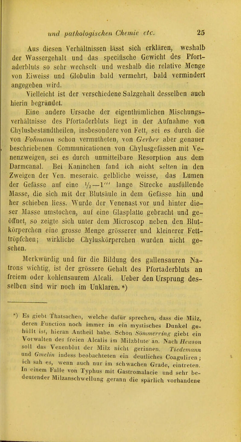 Aus diesen Verhältnissen lässt sich erklären^ weshalb der Wassergehalt und das specifische Gewicht des Pfort- aderbluls so sehr wecliselt und weshalb die relative Menge von Eiweiss und Globulin bald vermehrt, bald vermindert angegeben wird. Vielleicht ist der verschiedene Salzgehalt desselben auch hierin begründet. Eine andere Ursache der eigenthümlichen Mischungs- verhältnisse des Pfortaderbluts liegt in der Aufnahme von Chylusbestandtheilen, insbesondere von Fett, sei es durch die von Fokmann schon vermulheten, von Gerber aber genauer beschriebenen Communicationen von Chylusgefassen mit Ve- nenzweigen, sei es durch unmittelbare Resorption aus dem Darmcanal. Bei Kaninchen fand ich nicht selten in den Zweigen der Ven. meseraic. gelbliche weisse, das Lumen der Gefässe auf eine V2—1' lange Strecke ausfüllende Masse, die sich mit der Blutsäule in dem Gefässe hin und her schieben Hess. W^urde der Venenast vor und hinter die- ser Masse umstochen, auf eine Glasplatte gebracht und ge- öffnet, so zeigte sich unter dem Microscop neben den Blut- körperchen eine grosse Menge grösserer und kleinerer Fett- tröpfchen; wirkliche Chyluskörperchen wurden nicht ge- sehen. Merkwürdig und für die Bildung des gallensauren Na- trons wichtig, ist der grössere Gehalt des Pfortaderbluts an freiem oder kohlensaurem Alcali. Ueber den Ursprung des- selben sind wir noch im Unklaren. *) *) Es giebt f hatsachen, welche dafür sprechen, dass die Milz, deren Function noch immer in ein mystisches Dunkel ge- hüllt ist, hieran Antheil habe. Schon Sömtnerring giebt ein Vorwalten des freien Alcalis im Milzblnte an. Nach Hewson soll das Venenblut der Milz nicht gerinnen. Tiedemann and Gmelin indess beobachteten ein deutliches Coaguliren ; ich sah es, wenn auch nur im schwachen Grade, eintreten' In einem Falle von Typhus mit Gastromalacie und sehr be- deutender M.lzanschwellung gerann die spärlich vorhandene