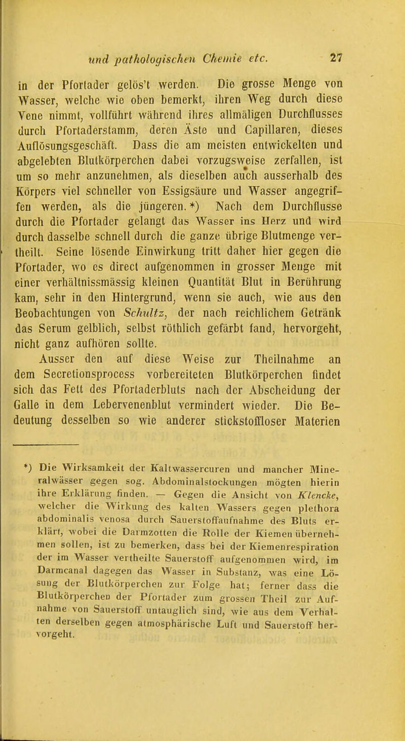 in der Pfortader gelös't werden. Die grosse Menge von Wasser, welche wie oben bemerkt, iiiren Weg durch diese Vene nimmt, vollführt während ihres allmäligen Durchflusses durch Pforladerstamm, deren Äste und Capillaren, dieses Auflösungsgeschäft. Dass die am meisten entwickelten und abgelebten Blutkörperchen dabei vorzugsweise zerfallen, ist um so mehr anzunehmen, als dieselben auch ausserhalb des Körpers viel schneller von Essigsäure und Wasser angegrif- fen werden, als die jüngeren. *) Nach dem Durchflusse durch die Pforlader gelangt das Wasser ins Herz und wird durch dasselbe schnell durch die ganze übrige Blutmenge ver- lheilt. Seine lösende Einwirkung tritt daher hier gegen die Pfortader, wo es direcl aufgenommen in grosser Menge mit einer verhältnissmässig kleinen Quantität Blut in Berührung kam, sehr in den Hintergrund, wenn sie auch, wie aus den Beobachtungen von Schätz, der nach reichlichem Getränk das Serum gelblich, selbst röthlich gefärbt fand, hervorgeht, nicht ganz aufhören sollte. Ausser den auf diese Weise zur Theilnahme an dem Secretionsprocess vorbereiteten Blutkörperchen findet sich das Fett des Pfortaderbluts nach der Abscheidung der Galle in dem Lebervenenblut vermindert wieder. Die Be- deutung desselben so wie anderer stickstoflloser Materien *) Die Wirksamkeit der Kaltwassercuren und mancher Mine- ralwässer gegen sog. Abdominalstockungen mögten hierin ihre Erklärung finden. — Gegen die Ansicht von Klencke, welcher die Wirkung des kalten Wassers gegen plethora abdominalis venosa durch Sauerstoffaufnahme des Bluts er- klärt, wobei die Darmzotten die Rolle der Kiemen überneh- men sollen, ist zu bemerken, dass bei der Kiemenrespiration der im Wasser vertheilte Sauerstoff aufgenommen wird, im Darmcanal dagegen das Wasser in Substanz, was eine Lö- sung der Blutkörperchen zur Folge hat; ferner dass die Blutkörperchen der Pfortader zum grossen Theil zur Auf- nahme von Sauerstoff untauglich sind, wie aus dem Verhal- ten derselben gegen atmosphärische Luft und Sauerstoff her- vorgeht.